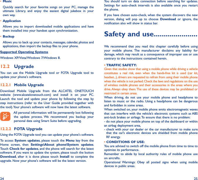 24 25• MusicQuickly  search  for  your  favorite  songs  on  your  PC,  manage  the ultimate  Library,  and  enjoy  the  easiest  digital  jukebox  in  your own way. • Application Allows  you  to  import  downloaded  mobile  applications  and  have them installed into your handset upon synchronization.• BackupAllows you to back up your contacts, messages, calendar, photos and applications, then import the backup files to your phone.Supported Operating SystemsWindows XP/Vista/Windows 7/Windows 8.12�2  UpgradeYou  can  use  the  Mobile  Upgrade  tool  or  FOTA  Upgrade  tool  to  update your phone&apos;s software.12�2�1  Mobile UpgradeDownload  Mobile  Upgrade  from  the  ALCATEL  ONETOUCH website  (www.alcatelonetouch.com)  and  install  it  on  your  PC. Launch  the  tool  and  update  your  phone  by  following  the  step  by step  instructions  (refer to the User  Guide  provided together  with the tool). Your phone’s software will now have the latest software. All personal information will be permanently lost following the  update  process.  We  recommend  you  backup  your personal data using Smart Suite before upgrading.12�2�2  FOTA UpgradeUsing the FOTA Upgrade tool you can update your phone&apos;s software.To access  System updates,  please touch  the Menu key from the Home  screen,  then  Settings\About  phone\System  updates. Touch Check for updates, and the phone will search for the latest software. If you want to update the system, please touch the button Download,  after  it  is  done  please  touch  Install  to  complete  the upgrade. Now your phone&apos;s software will be the latest version.You  should  turn  on  data  connection  before  searching  for  updates. Settings  for  auto-check  intervals  is  also  available  once  you  restart the phone.If you have chosen auto-check, when the system discovers the new version,  dialog  will  pop  up  to  choose  Download  or  ignore,  the notification also will show in status bar.Safety and use ����������������������We  recommend  that  you  read  this  chapter  carefully  before  using your  mobile  phone.  The  manufacturer  disclaims  any  liability  for damage, which may result as a consequence of improper use or use contrary to the instructions contained herein.• TRAFFIC SAFETY:Given that studies show that using a mobile phone while driving a vehicle constitutes  a  real  risk,  even  when  the  hands-free  kit  is  used  (car  kit, headset...), drivers are requested to refrain from using their mobile phone when the vehicle is not parked. Check the laws and regulations on the use of wireless mobile phones and their accessories in the areas where you drive. Always obey them. The use of these devices may be prohibited or restricted in certain areas.When  driving,  do  not  use  your  mobile  phone  and  headphone  to listen  to  music  or  the  radio.  Using a  headphone  can  be  dangerous and forbidden in some areas.When switched on, your mobile phone emits electromagnetic waves that can interfere with the vehicle’s electronic systems such as ABS anti-lock brakes or airbags. To ensure that there is no problem:- do not place your mobile phone on top of the dashboard or within an airbag deployment area,-  check with your car dealer or the car manufacturer to make sure that  the  car’s electronic  devices  are  shielded  from mobile  phone RF energy. • CONDITIONS OF USE:You are advised to switch off the mobile phone from time to time to optimize its performance.Remember  to  abide  by  local  authority  rules  of  mobile  phone  use on aircrafts.Operational  Warnings:  Obey  all  posted  signs  when  using  mobile devices in public areas.