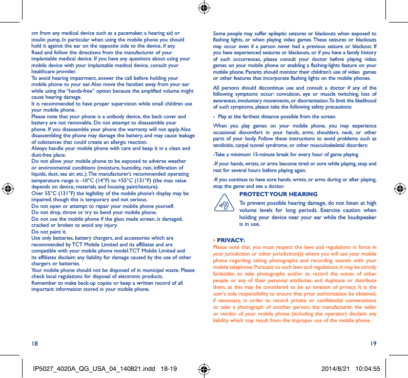 18 19cm from any medical device such as a pacemaker, a hearing aid or insulin pump. In particular when using the mobile phone you should hold it against the ear on the opposite side to the device, if any. Read and follow the directions from the manufacturer of your implantable medical device. If you have any questions about using your mobile device with your implantable medical device, consult your healthcare provider.To avoid hearing impairment, answer the call before holding your mobile phone to your ear. Also move the handset away from your ear while using the “hands-free” option because the amplified volume might cause hearing damage.It is recommended to have proper supervision while small children use your mobile phone.Please note that your phone is a unibody device, the back cover and battery are not removable. Do not attempt to disassemble your phone. If you disassemble your phone the warranty will not apply. Also disassembling the phone may damage the battery, and may cause leakage of substances that could create an allergic reaction.Always handle your mobile phone with care and keep it in a clean and dust-free place.Do not allow your mobile phone to be exposed to adverse weather or environmental conditions (moisture, humidity, rain, infiltration of liquids, dust, sea air, etc.). The manufacturer’s recommended operating temperature range is -10°C (14°F) to +55°C (131°F) (the max value depends on device, materials and housing paint/texture).Over 55°C (131°F) the legibility of the mobile phone’s display may be impaired, though this is temporary and not serious. Do not open or attempt to repair your mobile phone yourself.Do not drop, throw or try to bend your mobile phone.Do not use the mobile phone if the glass made screen, is damaged, cracked or broken to avoid any injury.Do not paint it.Use only batteries, battery chargers, and accessories which are recommended by TCT Mobile Limited and its affiliates and are compatible with your mobile phone model.TCT Mobile Limited and its affiliates disclaim any liability for damage caused by the use of other chargers or batteries.Your mobile phone should not be disposed of in municipal waste. Please check local regulations for disposal of electronic products.Remember to make back-up copies or keep a written record of all important information stored in your mobile phone.Some people may suffer epileptic seizures or blackouts when exposed to flashing lights, or when playing video games. These seizures or blackouts may occur even if a person never had a previous seizure or blackout. If you have experienced seizures or blackouts, or if you have a family history of such occurrences, please consult your doctor before playing video games on your mobile phone or enabling a flashing-lights feature on your mobile phone. Parents should monitor their children’s use of video  games or other features that incorporate flashing lights on the mobile phones.All persons should discontinue use and consult a doctor if any of the following symptoms occur: convulsion, eye or muscle twitching, loss of awareness, involuntary movements, or disorientation. To limit the likelihood of such symptoms, please take the following safety precautions:-  Play at the farthest distance possible from the screen.When you play games on your mobile phone, you may experience occasional discomfort in your hands, arms, shoulders, neck, or other parts of your body. Follow these instructions to avoid problems such as tendinitis, carpal tunnel syndrome, or other musculoskeletal disorders:-Take a minimum 15-minute break for every hour of game playing.-If your hands, wrists, or arms become tired or sore while playing, stop and rest for several hours before playing again.-If you continue to have sore hands, wrists, or arms during or after playing, stop the game and see a doctor.PROTECT YOUR  HEARING To prevent possible hearing damage, do not listen at high volume levels for long periods. Exercise caution when holding your device near your ear while the loudspeaker is in use.• PRIVACY:Please note that you must respect the laws and regulations in force in your jurisdiction or other jurisdiction(s) where you will use your mobile phone regarding taking photographs and recording sounds with your mobile telephone. Pursuant to such laws and regulations, it may be strictly forbidden to take photographs and/or to record the voices of other people or any of their personal attributes, and duplicate or distribute them, as this may be considered to be an invasion of privacy. It is the user&apos;s sole responsibility to ensure that prior authorisation be obtained, if necessary, in order to record private or confidential conversations or take a photograph of another person; the manufacturer, the seller or vendor of your mobile phone (including the operator) disclaim any liability which may result from the improper use of the mobile phone.IP5027_4020A_QG_USA_04_140821.indd   18-19 2014/8/21   10:04:55