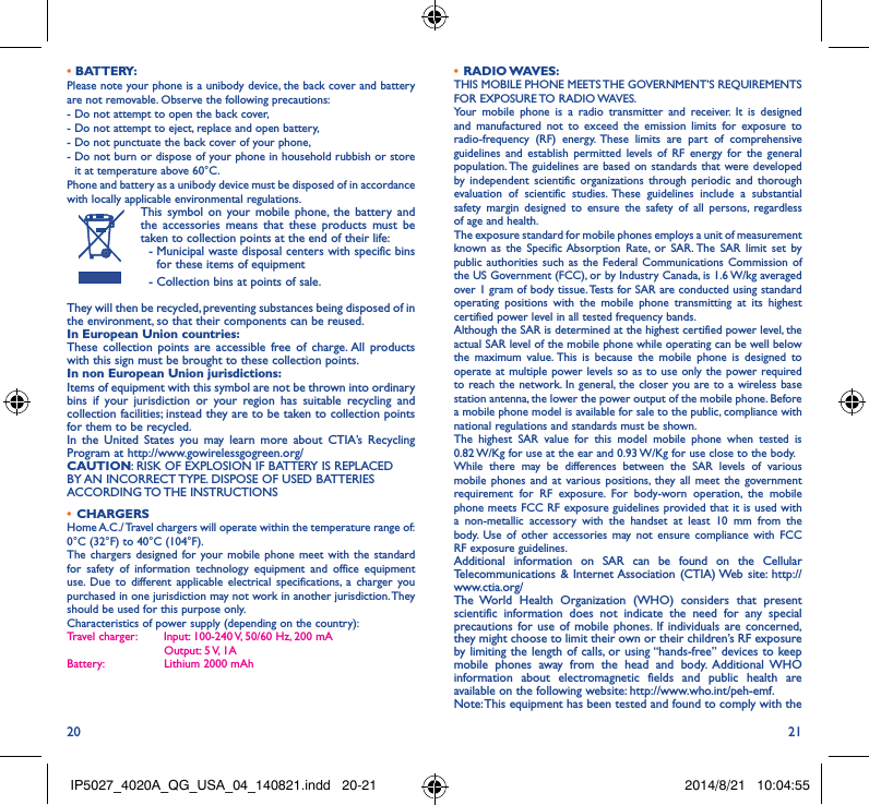 20 21• BATTERY:Please note your phone is a unibody device, the back cover and battery are not removable. Observe the following precautions: -  Do not attempt to open the back cover,- Do not attempt to eject, replace and open battery,- Do not punctuate the back cover of your phone,-  Do not burn or dispose of your phone in household rubbish or store it at temperature above 60°C.Phone and battery as a unibody device must be disposed of in accordance with locally applicable environmental regulations.This symbol on your mobile phone, the battery and the accessories means that these products must be taken to collection points at the end of their life:  -  Municipal waste disposal centers with specific bins for these items of equipment  - Collection bins at points of sale.They will then be recycled, preventing substances being disposed of in the environment, so that their components can be reused.In European Union countries:These collection points are accessible free of charge. All products with this sign must be brought to these collection points.In non European Union jurisdictions:Items of equipment with this symbol are not be thrown into ordinary bins if your jurisdiction or your region has suitable recycling and collection facilities; instead they are to be taken to collection points for them to be recycled.In the United States you may learn more about CTIA’s Recycling Program at http://www.gowirelessgogreen.org/CAUTION: RISK OF EXPLOSION IF BATTERY IS REPLACED BY AN INCORRECT TYPE. DISPOSE OF USED BATTERIES ACCORDING TO THE  INSTRUCTIONS•  CHARGERSHome A.C./ Travel chargers will operate within the temperature range of: 0°C (32°F) to 40°C (104°F).The chargers designed for your mobile phone meet with the standard for safety of information technology equipment and office equipment use. Due to different applicable electrical specifications, a charger you purchased in one jurisdiction may not work in another jurisdiction. They should be used for this purpose only.Characteristics of power supply (depending on the country):Travel charger:  Input: 100-240 V, 50/60 Hz, 200 mA           Output: 5 V, 1A Battery:           Lithium 2000 mAh•  RADIO WAVES:THIS MOBILE PHONE MEETS THE GOVERNMENT’S REQUIREMENTS FOR  EXPOSURE TO  RADIO WAVES.Your mobile phone is a radio transmitter and receiver. It is designed and manufactured not to exceed the emission limits for exposure to radio-frequency (RF) energy. These limits are part of comprehensive guidelines and establish permitted levels of RF energy for the general population. The guidelines are based on standards that were developed by independent scientific organizations through periodic and thorough evaluation of scientific studies. These guidelines include a substantial safety margin designed to ensure the safety of all persons, regardless of age and health.The exposure standard for mobile phones employs a unit of measurement known as the Specific Absorption Rate, or SAR. The SAR limit set by public authorities such as the Federal Communications Commission of the US Government (FCC), or by Industry Canada, is 1.6 W/kg averaged over 1 gram of body tissue. Tests for SAR are conducted using standard operating positions with the mobile phone transmitting at its highest certified power level in all tested frequency bands.Although the SAR is determined at the highest certified power level, the actual SAR level of the mobile phone while operating can be well below the maximum value. This is because the mobile phone is designed to operate at multiple power levels so as to use only the power required to reach the network. In general, the closer you are to a wireless base station antenna, the lower the power output of the mobile phone. Before a mobile phone model is available for sale to the public, compliance with national regulations and standards must be shown.The highest SAR value for this model mobile phone when tested is 0.82 W/Kg for use at the ear and 0.93 W/Kg for use close to the body. While there may be differences between the SAR levels of various mobile phones and at various positions, they all meet the government requirement for RF exposure. For body-worn operation, the mobile phone meets FCC RF exposure guidelines provided that it is used with a non-metallic accessory with the handset at least 10 mm from the body. Use of other accessories may not ensure compliance with FCC RF exposure guidelines.Additional information on SAR can be found on the Cellular Telecommunications &amp; Internet Association (CTIA) Web site: http://www.ctia.org/The World Health Organization (WHO) considers that present scientific information does not indicate the need for any special precautions for use of mobile phones. If individuals are concerned, they might choose to limit their own or their children’s RF exposure by limiting the length of calls, or using “hands-free” devices to keep mobile phones away from the head and body. Additional WHO information about electromagnetic fields and public health are available on the following website: http://www.who.int/peh-emf. Note: This equipment has been tested and found to comply with the IP5027_4020A_QG_USA_04_140821.indd   20-21 2014/8/21   10:04:55