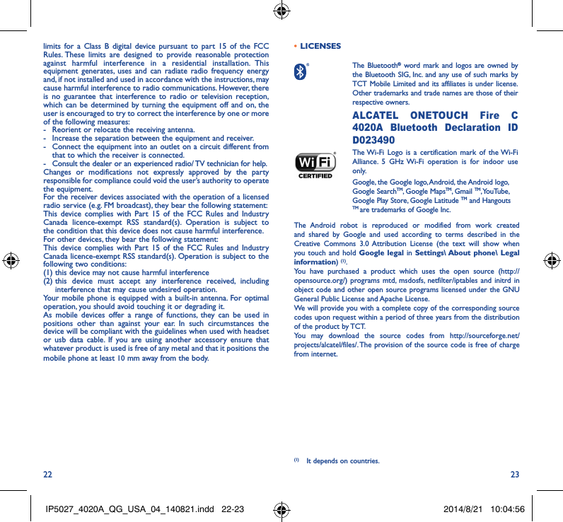 22 23limits for a Class B digital device pursuant to part 15 of the FCC Rules. These limits are designed to provide reasonable protection against harmful interference in a residential installation. This equipment generates, uses and can radiate radio frequency energy and, if not installed and used in accordance with the instructions, may cause harmful interference to radio communications. However, there is no guarantee that interference to radio or television reception, which can be determined by turning the equipment off and on, the user is encouraged to try to correct the interference by one or more of the following measures:-  Reorient or relocate the receiving antenna.-  Increase the separation between the equipment and receiver.-  Connect the equipment into an outlet on a circuit different from that to which the receiver is connected.-  Consult the dealer or an experienced radio/ TV technician for help.Changes or modifications not expressly approved by the party responsible for compliance could void the user’s authority to operate the equipment.For the receiver devices associated with the operation of a licensed radio service (e.g. FM broadcast), they bear the following statement:This device complies with Part 15 of the FCC Rules and Industry Canada licence-exempt RSS standard(s). Operation is subject to the condition that this device does not cause harmful interference.For other devices, they bear the following statement:This device complies with Part 15 of the FCC Rules and Industry Canada licence-exempt RSS standard(s). Operation is subject to the following two conditions:(1) this device may not cause harmful interference(2)  this device must accept any interference received, including interference that may cause undesired operation.Your mobile phone is equipped with a built-in antenna. For optimal operation, you should avoid touching it or degrading it.As mobile devices offer a range of functions, they can be used in positions other than against your ear. In such circumstances the device will be compliant with the guidelines when used with headset or usb data cable. If you are using another accessory ensure that whatever product is used is free of any metal and that it positions the mobile phone at least 10 mm away from the body.•  LICENSES  The  Bluetooth® word mark and logos are owned by the Bluetooth SIG, Inc. and any use of such marks by TCT Mobile Limited and its affiliates is under license. Other trademarks and trade names are those of their respective owners. ALCATEL ONETOUCH Fire C 4020A Bluetooth Declaration ID D023490 The Wi-Fi Logo is a certification mark of the Wi-Fi Alliance. 5 GHz Wi-Fi operation is for indoor use only.Google, the Google logo, Android, the Android logo, Google SearchTM, Google MapsTM, Gmail TM, YouTube, Google Play Store, Google Latitude TM and Hangouts TM are trademarks of Google Inc.The Android robot is reproduced or modified from work created and shared by Google and used according to terms described in the Creative Commons 3.0 Attribution License (the text will show when you touch and hold Google legal in Settings\ About phone\ Legal information) (1). You have purchased a product which uses the open source (http://opensource.org/) programs mtd, msdosfs, netfilter/iptables and initrd in object code and other open source programs licensed under the GNU General Public License and Apache License. We will provide you with a complete copy of the corresponding source codes upon request within a period of three years from the distribution of the product by TCT. You may download the source codes from http://sourceforge.net/projects/alcatel/files/. The provision of the source code is free of charge from internet. (1)  It depends on countries.IP5027_4020A_QG_USA_04_140821.indd   22-23 2014/8/21   10:04:56