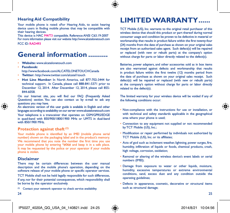 24 25Hearing Aid CompatibilityYour mobile phone is rated: «For Hearing Aid», to assist hearing device users in finding mobile phones that may be compatible with their hearing devices.This device is HAC M4/T3 compatible. Reference ANSI C63.19-2007For more information please visit our website http://www.alcatelonetouch.comFCC ID: RAD493General information ����������• Website: www.alcatelonetouch.com• Facebook:    http://www.facebook.com/ALCATELONETOUCHCanada• Twitter: http://www.twitter.com/alcatel1touch• Hot Line Number: In North America, call 877-702-3444 for technical support.  In Canada, please call 888-841-5371 prior to December 12, 2014.  After December 12, 2014, please call 855-844-6058.On our Internet site, you will find our FAQ (Frequently Asked Questions) section. You can also contact us by e-mail to ask any questions you may have. An electronic version of this user guide is available in English and other languages according to availability on our server: www.alcatelonetouch.comYour telephone is a transceiver that operates on GSM/GPRS/EDGE in quad-band with 850/900/1800/1900 MHz or UMTS in dual-band with 850/1900 MHz.Protection against theft (1)Your mobile phone is identified by an IMEI (mobile phone serial number) shown on the packaging label and in the product’s memory. We recommend that you note the number the first time you use your mobile phone by entering *#06# and keep it in a safe place. It may be requested by the police or your operator if your mobile phone is stolen. DisclaimerThere may be certain differences between the user manual description and the mobile phone’s operation, depending on the software release of your mobile phone or specific operator services.TCT Mobile shall not be held legally responsible for such differences, if any, nor for their potential consequences, which responsibility shall be borne by the operator exclusively.(1)  Contact your network operator to check service availability.LIMITED WARRANTY ������TCT Mobile (US), Inc. warrants to the original retail purchaser of this wireless device that should this product or part thereof during normal consumer usage and condition be proven to be defective in material or workmanship that results in product failure within the first twenty-four (24) months from the date of purchase as shown on your original sales receipt from an authorized sales agent.  Such defect(s) will be repaired or replaced (with new or rebuilt parts) at the company’s option without charge for parts or labor directly related to the defect(s). Batteries, power adapters, and other accessories sold as in box items are also warranted against defects and workmanship that results in product failure within the first twelve (12) months period from the date of purchase as shown on your original sales receipt.  Such defect(s) will be repaired or replaced (with new or rebuilt parts) at the company’s option without charge for parts or labor directly related to the defect(s). The limited warranty for your wireless device will be voided if any of the following conditions occur: • Non-compliance with the instructions for use or installation, or with technical and safety standards applicable in the geographical area where your phone is used;• Connection to any equipment not supplied or not recommended by TCT Mobile (US), Inc.;• Modification or repair performed by individuals not authorized by TCT Mobile (US), Inc. or its affiliates; • Acts of god such as inclement weather, lightning, power surges, fire, humidity, infiltration of liquids or foods, chemical products, crash, high voltage, corrosion, oxidation;• Removal or altering of the wireless device’s event labels or serial numbers (IMEI);• Damage from exposure to water or other liquids, moisture, humidity, excessive temperatures or extreme environmental conditions, sand, excess dust and any condition outside the operating guidelines;• Defects in appearance, cosmetic, decorative or structural items such as structural damage;IP5027_4020A_QG_USA_04_140821.indd   24-25 2014/8/21   10:04:56