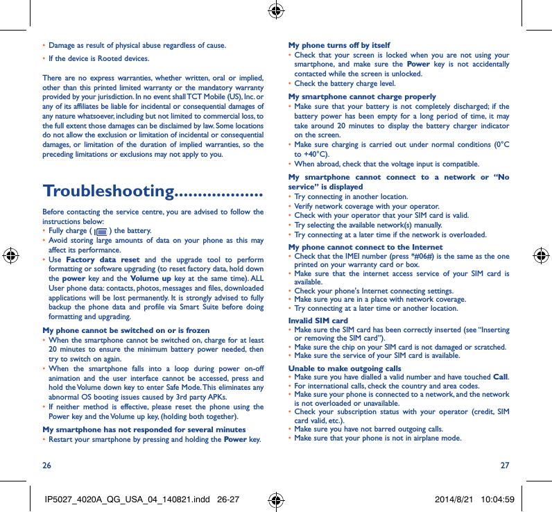26 27• Damage as result of physical abuse regardless of cause. • If the device is Rooted devices.There are no express warranties, whether written, oral or implied, other than this printed limited warranty or the mandatory warranty provided by your jurisdiction. In no event shall TCT Mobile (US), Inc. or any of its affiliates be liable for incidental or consequential damages of any nature whatsoever, including but not limited to commercial loss, to the full extent those damages can be disclaimed by law. Some locations do not allow the exclusion or limitation of incidental or consequential damages, or limitation of the duration of implied warranties, so the preceding limitations or exclusions may not apply to you.Troubleshooting�������������������Before contacting the service centre, you are advised to follow the instructions below:• Fully charge (   ) the battery.• Avoid storing large amounts of data on your phone as this may affect its performance.• Use  Factory data reset and the upgrade tool to perform  formatting or software upgrading (to reset factory data, hold down the power  key and the Volume up key at the same time). ALL User phone data: contacts, photos, messages and files, downloaded applications will be lost permanently. It is strongly advised to fully backup the phone data and profile via Smart Suite before doing formatting and upgrading. My phone cannot be switched on or is frozen • When the smartphone cannot be switched on, charge for at least 20 minutes to ensure the minimum battery power needed, then try to switch on again.• When the smartphone falls into a loop during power on-off animation and the user interface cannot be accessed, press and hold the Volume down key to enter Safe Mode. This eliminates any abnormal OS booting issues caused by 3rd party APKs.• If neither method is effective, please reset the phone using the Power key and the Volume up key, (holding both together).My smartphone has not responded for several minutes• Restart your smartphone by pressing and holding the Power key.My phone turns off by itself• Check that your screen is locked when you are not using your smartphone, and make sure the Power key is not accidentally contacted while the screen is unlocked. • Check the battery charge level.My smartphone cannot charge properly• Make sure that your battery is not completely discharged; if the battery power has been empty for a long period of time, it may take around 20 minutes to display the battery charger indicator on the screen.• Make sure charging is carried out under normal conditions (0°C to +40°C).• When abroad, check that the voltage input is compatible.My smartphone cannot connect to a network or “No service” is displayed• Try connecting in another location.• Verify network coverage with your operator.• Check with your operator that your SIM card is valid.• Try selecting the available network(s) manually. • Try connecting at a later time if the network is overloaded.My phone cannot connect to the Internet• Check that the IMEI number (press *#06#) is the same as the one printed on your warranty card or box.• Make sure that the internet access service of your SIM card is available.• Check your phone&apos;s Internet connecting settings.• Make sure you are in a place with network coverage.• Try connecting at a later time or another location.Invalid SIM card• Make sure the SIM card has been correctly inserted (see “Inserting or removing the SIM card”).• Make sure the chip on your SIM card is not damaged or scratched.• Make sure the service of your SIM card is available.Unable to make outgoing calls• Make sure you have dialled a valid number and have touched Call.• For international calls, check the country and area codes.• Make sure your phone is connected to a network, and the network is not overloaded or unavailable.• Check your subscription status with your operator (credit, SIM card valid, etc.).• Make sure you have not barred outgoing calls.• Make sure that your phone is not in airplane mode.IP5027_4020A_QG_USA_04_140821.indd   26-27 2014/8/21   10:04:59