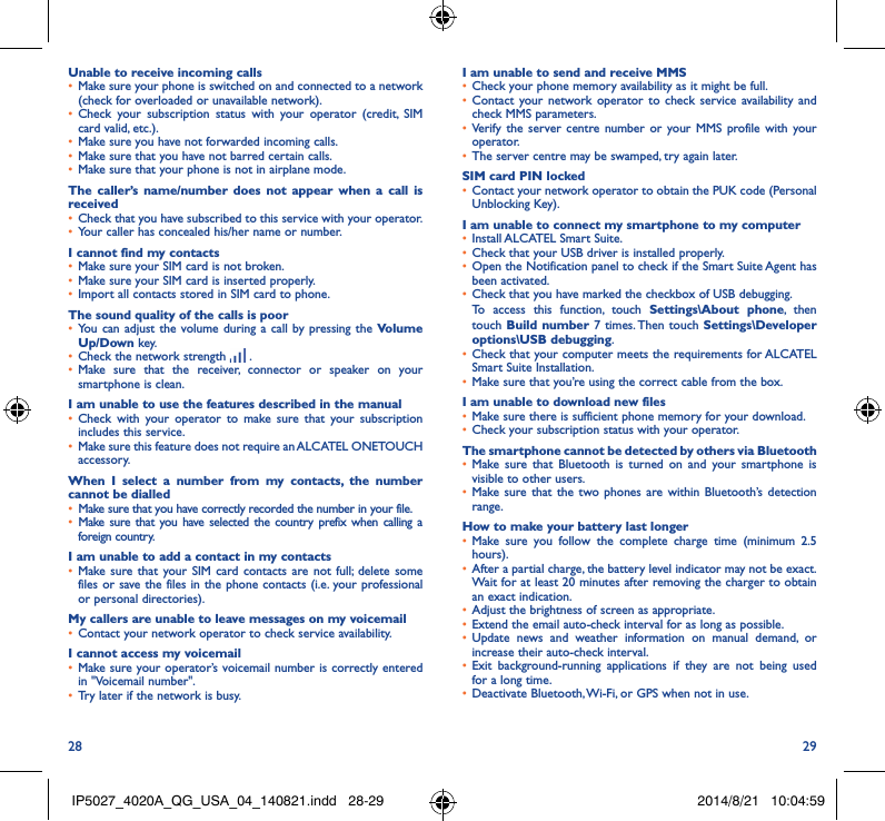 28 29Unable to receive incoming calls• Make sure your phone is switched on and connected to a network (check for overloaded or unavailable network).• Check your subscription status with your operator (credit, SIM card valid, etc.).• Make sure you have not forwarded incoming calls.• Make sure that you have not barred certain calls.• Make sure that your phone is not in airplane mode.The caller’s name/number does not appear when a call is received• Check that you have subscribed to this service with your operator.• Your caller has concealed his/her name or number.I cannot find my contacts• Make sure your SIM card is not broken.• Make sure your SIM card is inserted properly.• Import all contacts stored in SIM card to phone.The sound quality of the calls is poor• You can adjust the volume during a call by pressing the Volume Up/Down key.• Check the network strength   .• Make sure that the receiver, connector or speaker on your smartphone is clean.I am unable to use the features described in the manual• Check with your operator to make sure that your subscription includes this service.• Make sure this feature does not require an ALCATEL ONETOUCH accessory.When I select a number from my contacts, the number cannot be dialled• Make sure that you have correctly recorded the number in your file.• Make sure that you have selected the country prefix when calling a foreign country.I am unable to add a contact in my contacts• Make sure that your SIM card contacts are not full; delete some files or save the files in the phone contacts (i.e. your professional or personal directories).My callers are unable to leave messages on my voicemail• Contact your network operator to check service availability.I cannot access my voicemail• Make sure your operator’s voicemail number is correctly entered in &quot;Voicemail number&quot;.• Try later if the network is busy.I am unable to send and receive MMS• Check your phone memory availability as it might be full.• Contact your network operator to check service availability and check MMS parameters.• Verify the server centre number or your MMS profile with your operator.• The server centre may be swamped, try again later.SIM card PIN locked• Contact your network operator to obtain the PUK code (Personal Unblocking Key).I am unable to connect my smartphone to my computer• Install ALCATEL Smart Suite.• Check that your USB driver is installed properly.• Open the Notification panel to check if the Smart Suite Agent has been activated.• Check that you have marked the checkbox of USB debugging.To access this function, touch Settings\About phone, then touch Build number 7 times. Then touch Settings\Developer options\USB debugging.• Check that your computer meets the requirements for ALCATEL Smart Suite Installation.• Make sure that you’re using the correct cable from the box.I am unable to download new files• Make sure there is sufficient phone memory for your download.• Check your subscription status with your operator.The smartphone cannot be detected by others via Bluetooth• Make sure that Bluetooth is turned on and your smartphone is visible to other users.• Make sure that the two phones are within Bluetooth’s detection range.How to make your battery last longer• Make sure you follow the complete charge time (minimum 2.5 hours).• After a partial charge, the battery level indicator may not be exact. Wait for at least 20 minutes after removing the charger to obtain an exact indication.• Adjust the brightness of screen as appropriate.• Extend the email auto-check interval for as long as possible.• Update news and weather information on manual demand, or increase their auto-check interval.• Exit background-running applications if they are not being used for a long time.• Deactivate Bluetooth, Wi-Fi, or GPS when not in use.IP5027_4020A_QG_USA_04_140821.indd   28-29 2014/8/21   10:04:59