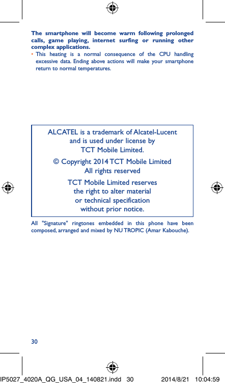 30The smartphone will become warm following prolonged calls, game playing, internet surfing or running other complex applications� • This heating is a normal consequence of the CPU handling excessive data. Ending above actions will make your smartphone return to normal temperatures.ALCATEL is a trademark of Alcatel-Lucent and is used under license by  TCT Mobile Limited.© Copyright 2014 TCT Mobile Limited All rights reservedTCT Mobile Limited reserves  the right to alter material  or technical specification  without prior notice.All &quot;Signature&quot; ringtones embedded in this phone have been composed, arranged and mixed by NU TROPIC (Amar Kabouche).IP5027_4020A_QG_USA_04_140821.indd   30 2014/8/21   10:04:59