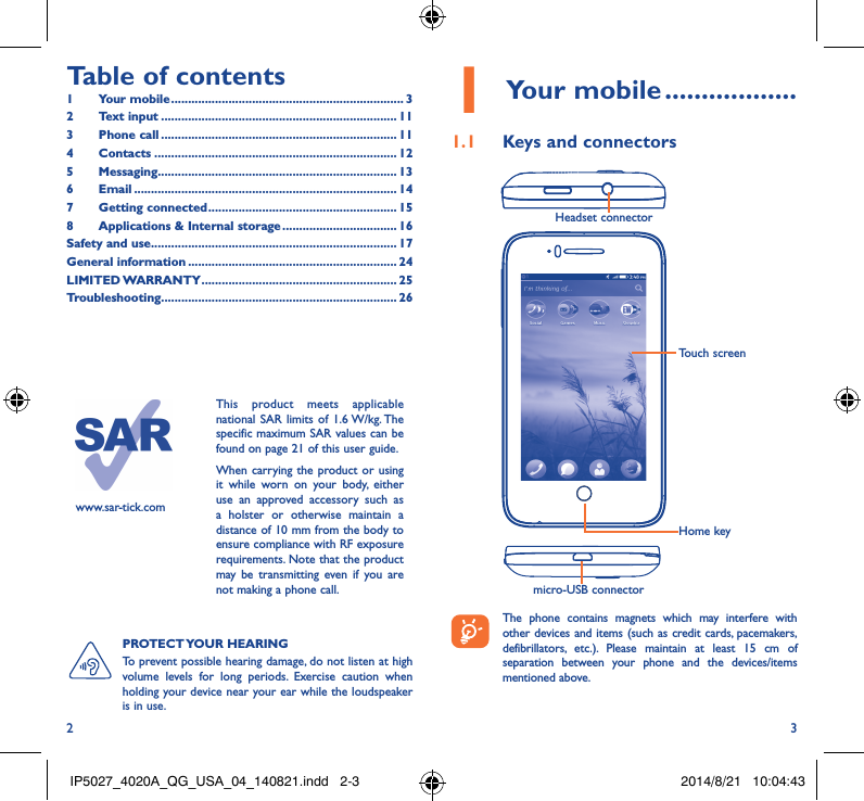 2 3Table of contents1  Your mobile ��������������������������������������������������������������������� 32  Text input ���������������������������������������������������������������������� 113  Phone call ���������������������������������������������������������������������� 114 Contacts ������������������������������������������������������������������������ 125 Messaging����������������������������������������������������������������������� 136   Email ������������������������������������������������������������������������������ 147  Getting connected �������������������������������������������������������� 158   Applications &amp; Internal storage ���������������������������������� 16Safety and use ������������������������������������������������������������������������� 17General information �������������������������������������������������������������� 24LIMITED WARRANTY ���������������������������������������������������������� 25Troubleshooting���������������������������������������������������������������������� 26www.sar-tick.comThis product meets applicable national SAR limits of 1.6 W/kg. The specific maximum SAR values can be found on page 21 of this user guide.When carrying the product or using it while worn on your body, either use an approved accessory such as a holster or otherwise maintain a distance of 10 mm from the body to ensure compliance with RF exposure requirements. Note that the product may be transmitting even if you are not making a phone call.1 Your mobile ������������������1�1  Keys and connectorsHeadset connector micro-USB connectorHome keyTouch screen The phone contains magnets which may interfere with other devices and items (such as credit cards, pacemakers, defibrillators, etc.). Please maintain at least 15 cm of separation between your phone and the devices/items mentioned above.PROTECT YOUR  HEARING To prevent possible hearing damage, do not listen at high volume levels for long periods. Exercise caution when holding your device near your ear while the loudspeaker is in use.IP5027_4020A_QG_USA_04_140821.indd   2-3 2014/8/21   10:04:43