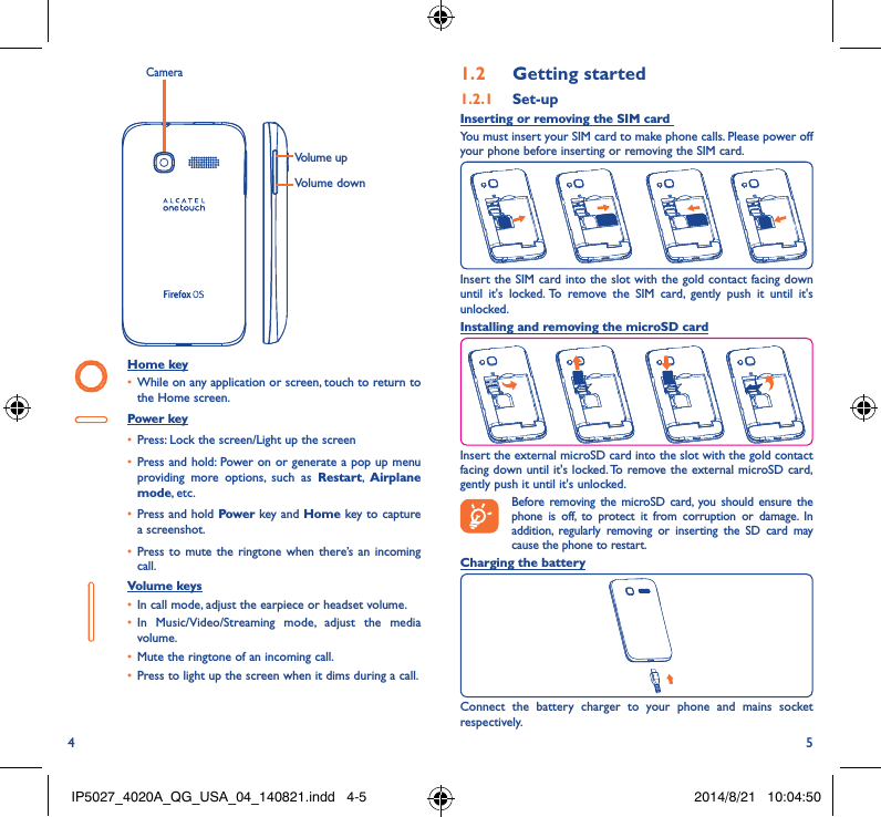 4 5Volume downVolume upCameraHome key• While on any application or screen, touch to return to the Home screen.Power key• Press: Lock the screen/Light up the screen• Press and hold: Power on or generate a pop up menu providing more options, such as Restart,  Airplane mode, etc.• Press and hold Power key and Home key to capture a screenshot.• Press to mute the ringtone when there’s an incoming call.Volume keys • In call mode, adjust the earpiece or headset volume.• In Music/Video/Streaming mode, adjust the media volume.• Mute the ringtone of an incoming call.• Press to light up the screen when it dims during a call.1�2  Getting started1�2�1  Set-upInserting or removing the SIM card You must insert your SIM card to make phone calls. Please power off your phone before inserting or removing the SIM card.Insert the SIM card into the slot with the gold contact facing down until it&apos;s locked. To remove the SIM card, gently push it until it&apos;s unlocked.Installing and removing the microSD cardInsert the external microSD card into the slot with the gold contact facing down until it&apos;s locked. To remove the external microSD card, gently push it until it&apos;s unlocked.Before removing the microSD card, you should ensure the phone is off, to protect it from corruption or damage. In addition, regularly removing or inserting the SD card may cause the phone to restart.Charging the batteryConnect the battery charger to your phone and mains socket respectively.  IP5027_4020A_QG_USA_04_140821.indd   4-5 2014/8/21   10:04:50
