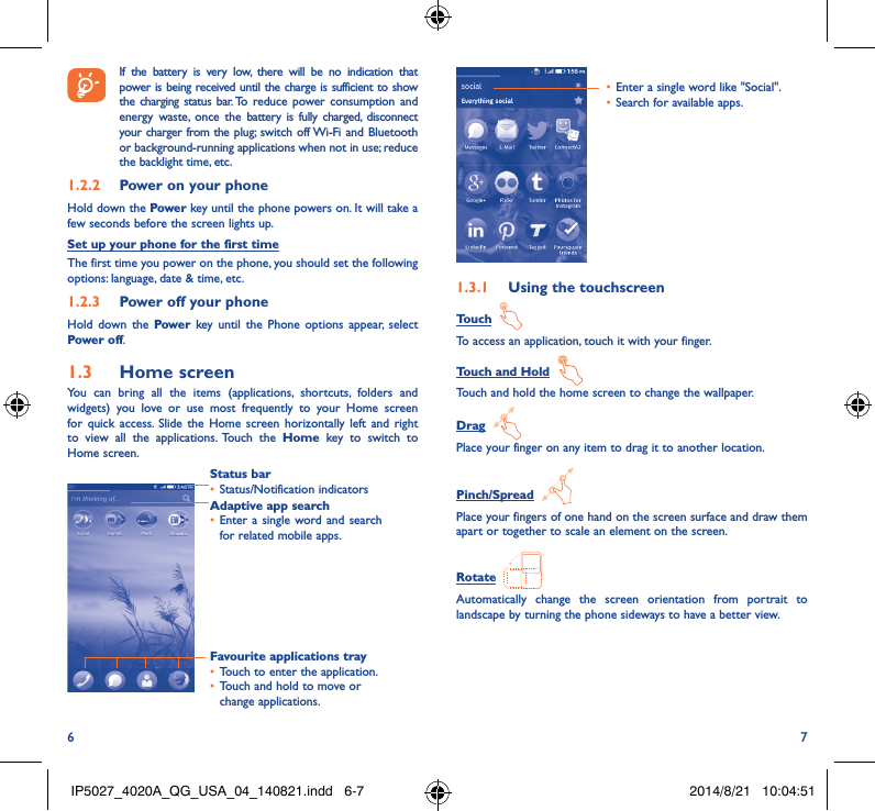 6 7 If the battery is very low, there will be no indication that power is being received until the charge is sufficient to show the charging status bar. To reduce power consumption and energy waste, once the battery is fully charged, disconnect your charger from the plug; switch off Wi-Fi and Bluetooth or background-running applications when not in use; reduce the backlight time, etc.1�2�2  Power on your phoneHold down the Power key until the phone powers on. It will take a few seconds before the screen lights up.Set up your phone for the first timeThe first time you power on the phone, you should set the following options: language, date &amp; time, etc.1�2�3  Power off your phoneHold down the Power  key until the Phone options appear, select Power off.1�3  Home screenYou can bring all the items (applications, shortcuts, folders and widgets) you love or use most frequently to your Home screen for quick access. Slide the Home screen horizontally left and right to view all the applications. Touch the Home key to switch to Home screen.Status bar• Status/Notification indicators Favourite applications tray• Touch to enter the application.• Touch and hold to move or change applications.Adaptive app search• Enter a single word and search for related mobile apps. • Enter a single word like &quot;Social&quot;.• Search for available apps.1�3�1  Using the touchscreenTouch  To access an application, touch it with your finger.Touch and Hold  Touch and hold the home screen to change the wallpaper.Drag  Place your finger on any item to drag it to another location.Pinch/Spread  Place your fingers of one hand on the screen surface and draw them apart or together to scale an element on the screen.Rotate  Automatically change the screen orientation from portrait to landscape by turning the phone sideways to have a better view.IP5027_4020A_QG_USA_04_140821.indd   6-7 2014/8/21   10:04:51