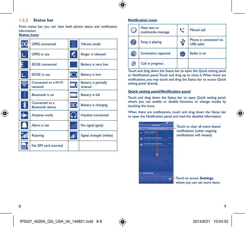 8 91�3�2  Status barFrom status bar, you can view both phone status and notification information.Status iconsGPRS connected Vibrate modeGPRS in use Ringer is silencedEDGE connected Battery is very lowEDGE in use Battery is lowConnected to a Wi-Fi networkBattery is partially drainedBluetooth is on Battery is fullConnected to a Bluetooth device Battery is chargingAirplane mode Headset connectedAlarm is set No signal (gray)Roaming Signal strength (white)No SIM card insertedNotification iconsNew text or multimedia message Missed callSong is playing  Phone is connected via USB cableScreenshot captured Radio is onCall in progress Touch and drag down the Status bar to open the Quick setting panel or Notification panel. Touch and drag up to close it. When there are notifications, you may touch and drag the Status bar to access Quick setting panel directly.Quick setting panel/Notification panelTouch and drag down the Status bar to open Quick setting panel, where you can enable or disable functions or change modes by touching the icons.When there are notifications, touch and drag down the Status bar to open the Notification panel and read the detailed information.Touch to access Settings, where you can set more itemsTouch to clear all event–based notifications (other ongoing notifications will remain)IP5027_4020A_QG_USA_04_140821.indd   8-9 2014/8/21   10:04:52