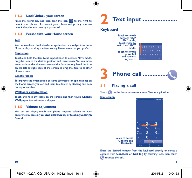 10 111�3�3  Lock/Unlock your screenPress the Power key and then drag the icon   to the right to unlock your phone.  To protect your phone and privacy, you can unlock the phone screen by a password.1�3�4  Personalize your Home screenAddYou can touch and hold a folder, an application or a widget to activate  Move mode, and drag the item to any Home screen as you prefer.Reposition Touch and hold the item to be repositioned to activate Move mode, drag the item to the desired position and then release. You can move items both on the Home screen and the favourite tray. Hold the icon on the left or right edge of the screen to drag the item to another Home screen.Create foldersTo improve the organization of items (shortcuts or applications) on the Home screen, you can add them to a folder by stacking one item on top of another. Wallpaper customizationTouch and hold any space on the screen, and then touch Change Wallpaper to customize wallpaper.1�3�5  Volume adjustmentYou can set ringer, media and phone ringtone volume to your preference by pressing Volume up/down key or touching Settings\Sound.2 Text input ���������������������KeyboardTouch to switch to symbol and numeric keyboard.Touch to switch  between &quot;abc/Abc&quot; mode; Touch twice to switch to &quot;ABC&quot; mode.3 Phone call ���������������3�1  Placing a callTouch   on the home screen to access Phone application.Dial screenTouch to access Call log and Contacts.Enter the desired number from the keyboard directly or select a contact from Contacts or Call log by touching tabs, then touch  to place the call. IP5027_4020A_QG_USA_04_140821.indd   10-11 2014/8/21   10:04:53