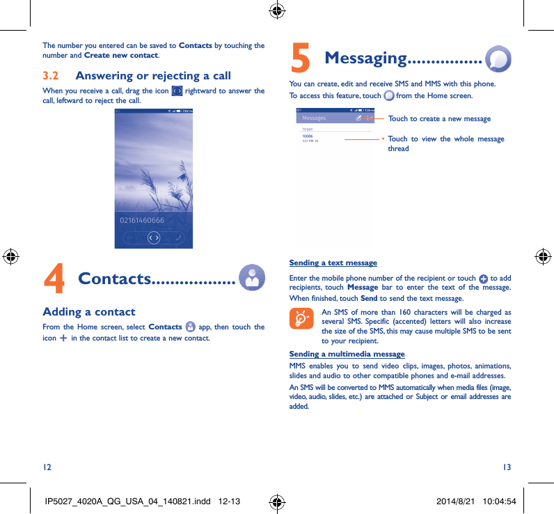 12 13The number you entered can be saved to Contacts by touching the number and Create new contact.3�2  Answering or rejecting a callWhen you receive a call, drag the icon   rightward to answer the call, leftward to reject the call.4 Contacts ������������������Adding a contactFrom the Home screen, select Contacts    app, then touch the icon   in the contact list to create a new contact.5 Messaging ����������������You can create, edit and receive SMS and MMS with this phone.To access this feature, touch   from the Home screen.Touch to create a new message• Touch to view the whole message threadSending a text messageEnter the mobile phone number of the recipient or touch   to add recipients, touch Message bar to enter the text of the message. When finished, touch Send to send the text message. An SMS of more than 160 characters will be charged as several SMS. Specific (accented) letters will also increase the size of the SMS, this may cause multiple SMS to be sent to your recipient.Sending a multimedia messageMMS enables you to send video clips, images, photos, animations, slides and audio to other compatible phones and e-mail addresses. An SMS will be converted to MMS automatically when media files (image, video, audio, slides, etc.) are attached or Subject or email addresses are added.IP5027_4020A_QG_USA_04_140821.indd   12-13 2014/8/21   10:04:54