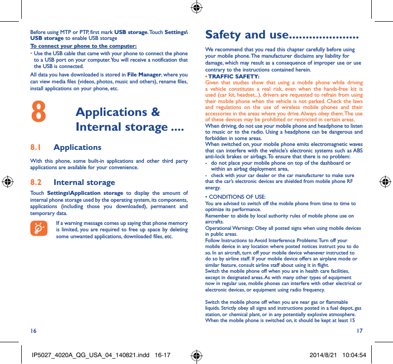 16 17Before using MTP or PTP, first mark USB storage. Touch  Settings\USB storage to enable USB storage To connect your phone to the computer:•Use the USB cable that came with your phone to connect the phone to a USB port on your computer. You will receive a notification that the USB is connected.All data you have downloaded is stored in File Manager, where you can view media files (videos, photos, music and others), rename files, install applications on your phone, etc.8   Applications  &amp; Internal storage ����8�1  ApplicationsWith this phone, some built-in applications and other third party applications are available for your convenience.8�2  Internal storageTouch  Settings\Application storage to display the amount of internal phone storage used by the operating system, its components, applications (including those you downloaded), permanent and temporary data. If a warning message comes up saying that phone memory is limited, you are required to free up space by deleting some unwanted applications, downloaded files, etc.Safety and use ���������������������We recommend that you read this chapter carefully before using your mobile phone. The manufacturer disclaims any liability for damage, which may result as a consequence of improper use or use contrary to the instructions contained herein.• TRAFFIC  SAFETY:Given that studies show that using a mobile phone while driving a vehicle constitutes a real risk, even when the hands-free kit is used (car kit, headset...), drivers are requested to refrain from using their mobile phone when the vehicle is not parked. Check the laws and regulations on the use of wireless mobile phones and their accessories in the areas where you drive. Always obey them. The use of these devices may be prohibited or restricted in certain areas.When driving, do not use your mobile phone and headphone to listen to music or to the radio. Using a headphone can be dangerous and forbidden in some areas.When switched on, your mobile phone emits electromagnetic waves that can interfere with the vehicle’s electronic systems such as ABS anti-lock brakes or airbags. To ensure that there is no problem:-   do not place your mobile phone on top of the dashboard or within an airbag deployment area,-  check with your car dealer or the car manufacturer to make sure that the car’s electronic devices are shielded from mobile phone RF energy.•CONDITIONSOFUSE:You are advised to switch off the mobile phone from time to time to optimize its performance.Remember to abide by local authority rules of mobile phone use on aircrafts.Operational Warnings: Obey all posted signs when using mobile devices in public areas. Follow Instructions to Avoid Interference Problems: Turn off your mobile device in any location where posted notices instruct you to do so. In an aircraft, turn off your mobile device whenever instructed to do so by airline staff. If your mobile device offers an airplane mode or similar feature, consult airline staff about using it in flight.Switch the mobile phone off when you are in health care facilities, except in designated areas. As with many other types of equipment now in regular use, mobile phones can interfere with other electrical or electronic devices, or equipment using radio frequency.Switch the mobile phone off when you are near gas or flammable liquids. Strictly obey all signs and instructions posted in a fuel depot, gas station, or chemical plant, or in any potentially explosive atmosphere.When the mobile phone is switched on, it should be kept at least 15 IP5027_4020A_QG_USA_04_140821.indd   16-17 2014/8/21   10:04:54