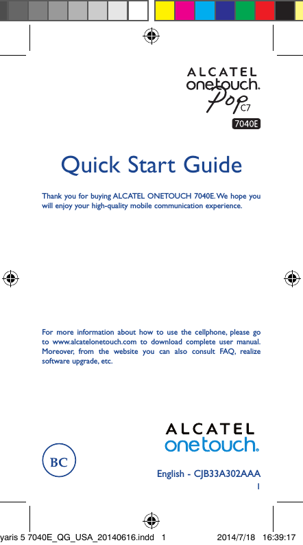 1English - CJB33A302AAAQuick Start GuideThank you for buying ALCATEL ONETOUCH 7040E. We hope you will enjoy your high-quality mobile communication experience.For more information about how to use the cellphone, please go to www.alcatelonetouch.com to download complete user manual. Moreover, from the website you can also consult FAQ, realize software upgrade, etc.yaris 5 7040E_QG_USA_20140616.indd   1 2014/7/18   16:39:17