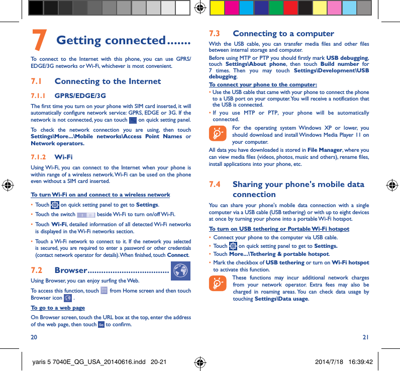 20 217 Getting connected �������To connect to the Internet with this phone, you can use GPRS/EDGE/3G networks or Wi-Fi, whichever is most convenient.7�1  Connecting to the Internet7�1�1  GPRS/EDGE/3GThe first time you turn on your phone with SIM card inserted, it will automatically configure network service: GPRS, EDGE or 3G. If the network is not connected, you can touch   on quick setting panel.To check the network connection you are using, then touch Settings\More���\Mobile networks\Access Point Names or Network operators�7�1�2  Wi-FiUsing Wi-Fi, you can connect to the Internet when your phone is within range of a wireless network. Wi-Fi can be used on the phone even without a SIM card inserted.To turn Wi-Fi on and connect to a wireless network•  Touch   on quick setting panel to get to Settings.•  Touch the switch   beside Wi-Fi to turn on/off Wi-Fi.•  Touch Wi-Fi, detailed information of all detected Wi-Fi networks is displayed in the Wi-Fi networks section.•  Touch a Wi-Fi network to connect to it. If the network you selected is secured, you are required to enter a password or other credentials (contact network operator for details). When finished, touch Connect.7�2  Browser ������������������������������������Using Browser, you can enjoy surfing the Web.To access this function, touch   from Home screen and then touch Browser icon   .To go to a web pageOn Browser screen, touch the URL box at the top, enter the address of the web page, then touch   to confirm. 7�3  Connecting to a computerWith the USB cable, you can transfer media files and other files between internal storage and computer. Before using MTP or PTP you should firstly mark USB debugging, touch  Settings\About phone, then touch Build number for 7 times. Then you may touch Settings\Development\USB debugging. To connect your phone to the computer:•  Use the USB cable that came with your phone to connect the phone to a USB port on your computer. You will receive a notification that the USB is connected.•  If you use MTP or PTP, your phone will be automatically connected. For the operating system Windows XP or lower, you should download and install Windows Media Player 11 on your computer.All data you have downloaded is stored in File Manager, where you can view media files (videos, photos, music and others), rename files, install applications into your phone, etc.7�4  Sharing your phone&apos;s mobile data connectionYou can share your phone&apos;s mobile data connection with a single computer via a USB cable (USB tethering) or with up to eight devices at once by turning your phone into a portable Wi-Fi hotspot.To turn on USB tethering or Portable Wi-Fi hotspot•  Connect your phone to the computer via USB cable.•  Touch   on quick setting panel to get to Settings�•  Touch More���\Tethering &amp; portable hotspot.•  Mark the checkbox of USB tethering or turn on Wi-Fi hotspot to activate this function. These functions may incur additional network charges from your network operator. Extra fees may also be charged in roaming areas. You can check data usage by touching Settings\Data usage.yaris 5 7040E_QG_USA_20140616.indd   20-21 2014/7/18   16:39:42