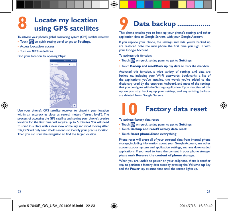 22 238   Locate my location using GPS satellitesTo activate your phone’s global positioning system (GPS) satellite receiver:•  Touch   on quick setting panel to get to Settings.•  Access Location access•  Turn on GPS satellitesFind your location by opening Maps:Use your phone’s GPS satellite receiver to pinpoint your location within an accuracy as close as several meters (“street level”). The process of accessing the GPS satellite and setting your phone&apos;s precise location for the first time will require up to 5 minutes. You will need to stand in a place with a clear view of the sky and avoid moving. After this, GPS will only need 20-40 seconds to identify your precise location. Then you can start the navigation to find the target location.9 Data backup �����������������This phone enables you to back up your phone’s settings and other application data to Google Servers, with your Google Account. If you replace your phone, the settings and data you’ve backed up are restored onto the new phone the first time you sign in with your Google Account. To activate this function:•  Touch   on quick setting panel to get to Settings.•  Touch Backup and reset\Back up my data to mark the checkbox.Activated this function, a wide variety of settings and data are backed up, including your Wi-Fi passwords, bookmarks, a list of the applications you’ve installed, the words you’ve added to the dictionary used by the onscreen keyboard, and most of the settings that you configure with the Settings application. If you deactivated this option, you stop backing up your settings, and any existing backups are deleted from Google Servers.10  Factory data reset  To activate factory data reset:•  Touch   on quick setting panel to get to Settings.•  Touch Backup and reset\Factory data reset•  Touch Reset phone\Erase everythingPhone reset will erase all of your personal data from internal phone storage, including information about your Google Account, any other accounts, your system and application settings, and any downloaded applications. If you need to keep the content in your phone storage, please mark Reserve the content of phone storage.When you are unable to power on your cellphone, there is another way to perform a factory data reset by pressing the Volume up key and the Power key at same time until the screen lights up.yaris 5 7040E_QG_USA_20140616.indd   22-23 2014/7/18   16:39:42