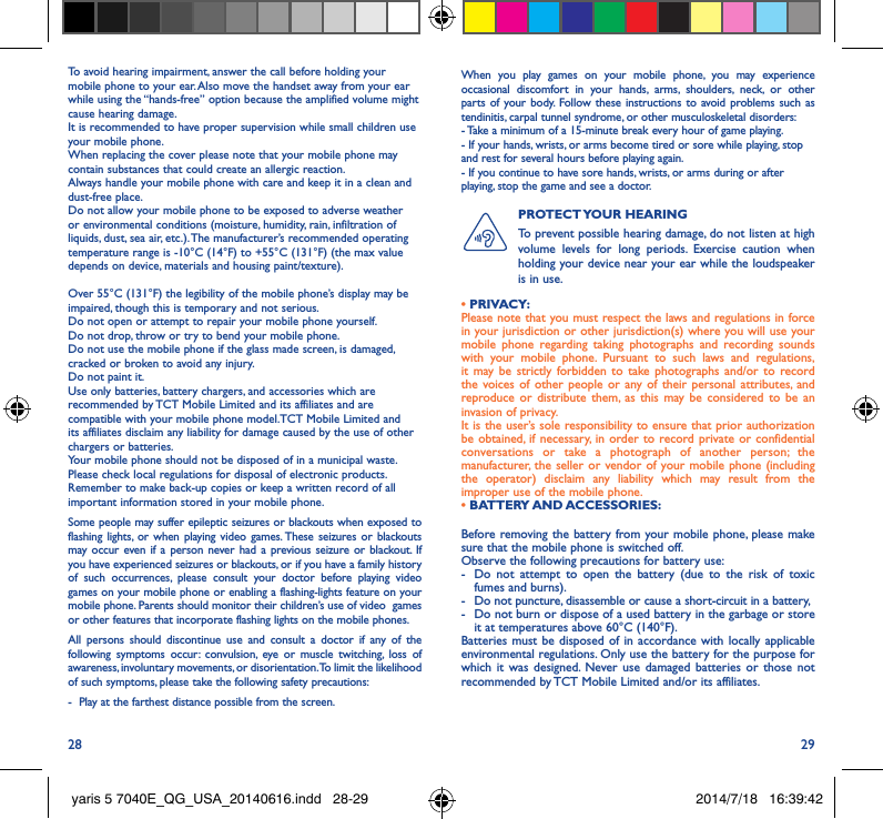 28 29To avoid hearing impairment, answer the call before holding your mobile phone to your ear. Also move the handset away from your ear while using the “hands-free” option because the amplified volume might cause hearing damage.It is recommended to have proper supervision while small children use your mobile phone.When replacing the cover please note that your mobile phone may contain substances that could create an allergic reaction.Always handle your mobile phone with care and keep it in a clean and dust-free place.Do not allow your mobile phone to be exposed to adverse weather or environmental conditions (moisture, humidity, rain, infiltration of liquids, dust, sea air, etc.). The manufacturer’s recommended operating temperature range is -10°C (14°F) to +55°C (131°F) (the max value depends on device, materials and housing paint/texture).Over 55°C (131°F) the legibility of the mobile phone’s display may be impaired, though this is temporary and not serious. Do not open or attempt to repair your mobile phone yourself.Do not drop, throw or try to bend your mobile phone.Do not use the mobile phone if the glass made screen, is damaged, cracked or broken to avoid any injury.Do not paint it.Use only batteries, battery chargers, and accessories which are recommended by TCT Mobile Limited and its affiliates and are compatible with your mobile phone model.TCT Mobile Limited and its affiliates disclaim any liability for damage caused by the use of other chargers or batteries.Your mobile phone should not be disposed of in a municipal waste. Please check local regulations for disposal of electronic products.Remember to make back-up copies or keep a written record of all important information stored in your mobile phone.Some people may suffer epileptic seizures or blackouts when exposed to flashing lights, or when playing video games. These seizures or blackouts may occur even if a person never had a previous seizure or blackout. If you have experienced seizures or blackouts, or if you have a family history of such occurrences, please consult your doctor before playing video games on your mobile phone or enabling a flashing-lights feature on your mobile phone. Parents should monitor their children’s use of video  games or other features that incorporate flashing lights on the mobile phones.All persons should discontinue use and consult a doctor if any of the following symptoms occur: convulsion, eye or muscle twitching, loss of awareness, involuntary movements, or disorientation. To limit the likelihood of such symptoms, please take the following safety precautions:-  Play at the farthest distance possible from the screen.When you play games on your mobile phone, you may experience occasional discomfort in your hands, arms, shoulders, neck, or other parts of your body. Follow these instructions to avoid problems such as tendinitis, carpal tunnel syndrome, or other musculoskeletal disorders:- Take a minimum of a 15-minute break every hour of game playing.- If your hands, wrists, or arms become tired or sore while playing, stop and rest for several hours before playing again.- If you continue to have sore hands, wrists, or arms during or after playing, stop the game and see a doctor.PROTECT YOUR  HEARING To prevent possible hearing damage, do not listen at high volume levels for long periods. Exercise caution when holding your device near your ear while the loudspeaker is in use.Before removing the battery from your mobile phone, please make sure that the mobile phone is switched off. Observe the following precautions for battery use: -  Do not attempt to open the battery (due to the risk of toxic fumes and burns). -  Do not puncture, disassemble or cause a short-circuit in a battery, -  Do not burn or dispose of a used battery in the garbage or store it at temperatures above 60°C (140°F). Batteries must be disposed of in accordance with locally applicable environmental regulations. Only use the battery for the purpose for which it was designed. Never use damaged batteries or those not recommended by TCT Mobile Limited and/or its affiliates.• PRIVACY:Please note that you must respect the laws and regulations in force in your jurisdiction or other jurisdiction(s) where you will use your mobile phone regarding taking photographs and recording sounds with your mobile phone. Pursuant to such laws and regulations, it may be strictly forbidden to take photographs and/or to record the voices of other people or any of their personal attributes, and reproduce or distribute them, as this may be considered to be an invasion of privacy.  It is the user’s sole responsibility to ensure that prior authorization be obtained, if necessary, in order to record private or confidential conversations or take a photograph of another person; the manufacturer, the seller or vendor of your mobile phone (including the operator) disclaim any liability which may result from the improper use of the mobile phone.• BATTERY AND ACCESSORIES:yaris 5 7040E_QG_USA_20140616.indd   28-29 2014/7/18   16:39:42