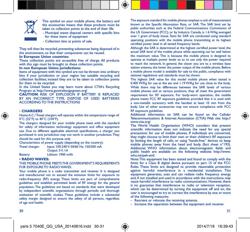 30 31This symbol on your mobile phone, the battery and the accessories means that these products must be taken to collection points at the end of their life: -  Municipal waste disposal centers with specific bins for these items of equipment - Collection bins at points of sale.They will then be recycled, preventing substances being disposed of in the environment, so that their components can be reused.In European Union countries:These collection points are accessible free of charge. All products with this sign must be brought to these collection points.In non European Union jurisdictions:Items of equipment with this symbol are not be thrown into ordinary bins if your jurisdiction or your region has suitable recycling and collection facilities; instead they are to be taken to collection points for them to be recycled.In the United States you may learn more about CTIA’s Recycling Program at http://www.gowirelessgogreen.org/CAUTION: RISK OF EXPLOSION IF BATTERY IS REPLACED BY AN INCORRECT TYPE. DISPOSE OF USED BATTERIES ACCORDING TO THE  INSTRUCTIONS• CHARGERSHome A.C./ Travel chargers will operate within the temperature range of: 0°C (32°F) to 40°C (104°F).The chargers designed for your mobile phone meet with the standard for safety of information technology equipment and office equipment use. Due to different applicable electrical specifications, a charger you purchased in one jurisdiction may not work in another jurisdiction. They should be used for this purpose only.Characteristics of power supply (depending on the country):Travel charger:  Input: 100-240 V, 50/60 Hz, 150/200 mA           Output: 5 V, 1A Battery:           Lithium 1900 mAh•  RADIO WAVES:THIS MOBILE PHONE MEETS THE GOVERNMENT’S REQUIREMENTS FOR  EXPOSURE TO  RADIO WAVES.Your mobile phone is a radio transmitter and receiver. It is designed and manufactured not to exceed the emission limits for exposure to radio-frequency (RF) energy. These limits are part of comprehensive guidelines and establish permitted levels of RF energy for the general population. The guidelines are based on standards that were developed by independent scientific organizations through periodic and thorough evaluation of scientific studies. These guidelines include a substantial safety margin designed to ensure the safety of all persons, regardless of age and health.The exposure standard for mobile phones employs a unit of measurement known as the Specific Absorption Rate, or SAR. The SAR limit set by public authorities such as the Federal Communications Commission of the US Government (FCC), or by Industry Canada, is 1.6 W/kg averaged over 1 gram of body tissue. Tests for SAR are conducted using standard operating positions with the mobile phone transmitting at its highest certified power level in all tested frequency bands.Although the SAR is determined at the highest certified power level, the actual SAR level of the mobile phone while operating can be well below the maximum value. This is because the mobile phone is designed to operate at multiple power levels so as to use only the power required to reach the network. In general, the closer you are to a wireless base station antenna, the lower the power output of the mobile phone. Before a mobile phone model is available for sale to the public, compliance with national regulations and standards must be shown.The highest SAR value for this model mobile phone when tested is 0.405 W/Kg for use at the ear and 1.19 W/Kg for use close to the body. While there may be differences between the SAR levels of various mobile phones and at various positions, they all meet the government requirement for RF exposure. For body-worn operation, the mobile phone meets FCC RF exposure guidelines provided that it is used with a non-metallic accessory with the handset at least 10 mm from the body. Use of other accessories may not ensure compliance with FCC RF exposure guidelines.Additional information on SAR can be found on the Cellular Telecommunications &amp; Internet Association (CTIA) Web site: http://www.ctia.org/The World Health Organization (WHO) considers that present scientific information does not indicate the need for any special precautions for use of mobile phones. If individuals are concerned, they might choose to limit their own or their children’s RF exposure by limiting the length of calls, or using “hands-free” devices to keep mobile phones away from the head and body. (fact sheet n°193). Additional WHO information about electromagnetic fields and public health are available on the following website: http://www.who.int/peh-emf. Note: This equipment has been tested and found to comply with the limits for a Class B digital device pursuant to part 15 of the FCC Rules. These limits are designed to provide reasonable protection against harmful interference in a residential installation. This equipment generates, uses and can radiate radio frequency energy and, if not installed and used in accordance with the instructions, may cause harmful interference to radio communications. However, there is no guarantee that interference to radio or television reception, which can be determined by turning the equipment off and on, the user is encouraged to try to correct the interference by one or more of the following measures:-  Reorient or relocate the receiving antenna.-  Increase the separation between the equipment and receiver.yaris 5 7040E_QG_USA_20140616.indd   30-31 2014/7/18   16:39:43