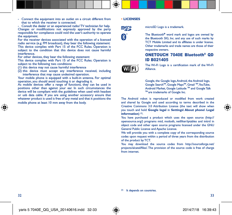 32 33-  Connect the equipment into an outlet on a circuit different from that to which the receiver is connected.-  Consult the dealer or an experienced radio/ TV technician for help.Changes or modifications not expressly approved by the party responsible for compliance could void the user’s authority to operate the equipment.For the receiver devices associated with the operation of a licensed radio service (e.g. FM broadcast), they bear the following statement:This device complies with Part 15 of the FCC Rules. Operation is subject to the condition that this device does not cause harmful interference.For other devices, they bear the following statement:This device complies with Part 15 of the FCC Rules. Operation is subject to the following two conditions:(1) this device may not cause harmful interference(2)  this device must accept any interference received, including interference that may cause undesired operation.Your mobile phone is equipped with a built-in antenna. For optimal operation, you should avoid touching it or degrading it.As mobile devices offer a range of functions, they can be used in positions other than against your ear. In such circumstances the device will be compliant with the guidelines when used with headset or usb data cable. If you are using another accessory ensure that whatever product is used is free of any metal and that it positions the mobile phone at least 10 mm away from the body.• LICENSES microSD Logo is a trademark. The  Bluetooth® word mark and logos are owned by the Bluetooth SIG, Inc. and any use of such marks by TCT Mobile Limited and its affiliates is under license. Other trademarks and trade names are those of their respective owners.  ONETOUCH 7040E Bluetooth® QD ID B021405 The Wi-Fi Logo is a certification mark of the Wi-Fi Alliance.Google, the Google logo, Android, the Android logo, Google SearchTM, Google MapsTM, Gmail TM, YouTube, Android Market, Google Latitude TM and Google Talk TM are trademarks of Google Inc.The Android robot is reproduced or modified from work created and shared by Google and used according to terms described in the Creative Commons 3.0 Attribution License (the text will show when you touch and hold Google legal in Settings\ About phone\ Legal information) (1). You have purchased a product which uses the open source (http://opensource.org/) programs mtd, msdosfs, netfilter/iptables and initrd in object code and other open source programs licensed under the GNU General Public License and Apache License. We will provide you with a complete copy of the corresponding source codes upon request within a period of three years from the distribution of the product by TCT. You may download the source codes from http://sourceforge.net/projects/alcatel/files/. The provision of the source code is free of charge from internet. (1)  It depends on countries.yaris 5 7040E_QG_USA_20140616.indd   32-33 2014/7/18   16:39:43