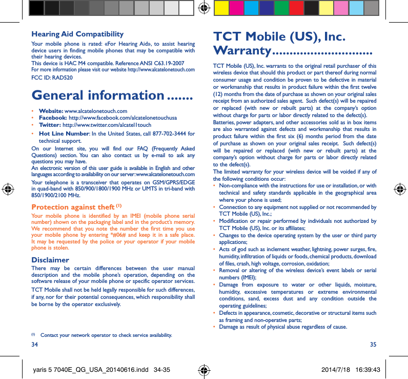 34 35Hearing Aid CompatibilityYour mobile phone is rated: «For Hearing Aid», to assist hearing device users in finding mobile phones that may be compatible with their hearing devices.This device is HAC M4 compatible. Reference ANSI C63.19-2007For more information please visit our website http://www.alcatelonetouch.comFCC ID: RAD520General information �������• Website: www.alcatelonetouch.com• Facebook: http://www.facebook.com/alcatelonetouchusa• Twitter: http://www.twitter.com/alcatel1touch• Hot Line Number: In the United States, call 877-702-3444 for technical support.On our Internet site, you will find our FAQ (Frequently Asked Questions) section. You can also contact us by e-mail to ask any questions you may have. An electronic version of this user guide is available in English and other languages according to availability on our server: www.alcatelonetouch.comYour telephone is a transceiver that operates on GSM/GPRS/EDGE in quad-band with 850/900/1800/1900 MHz or UMTS in tri-band with 850/1900/2100 MHz.Protection against theft (1)Your mobile phone is identified by an IMEI (mobile phone serial number) shown on the packaging label and in the product’s memory. We recommend that you note the number the first time you use your mobile phone by entering *#06# and keep it in a safe place. It may be requested by the police or your operator if your mobile phone is stolen. DisclaimerThere may be certain differences between the user manual description and the mobile phone’s operation, depending on the software release of your mobile phone or specific operator services.TCT Mobile shall not be held legally responsible for such differences, if any, nor for their potential consequences, which responsibility shall be borne by the operator exclusively.(1)  Contact your network operator to check service availability.TCT Mobile (US), Inc� Warranty �����������������������������TCT Mobile (US), Inc. warrants to the original retail purchaser of this wireless device that should this product or part thereof during normal consumer usage and condition be proven to be defective in material or workmanship that results in product failure within the first twelve (12) months from the date of purchase as shown on your original sales receipt from an authorized sales agent.  Such defect(s) will be repaired or replaced (with new or rebuilt parts) at the company’s option without charge for parts or labor directly related to the defect(s). Batteries, power adapters, and other accessories sold as in box items are also warranted against defects and workmanship that results in product failure within the first six (6) months period from the date of purchase as shown on your original sales receipt.  Such defect(s) will be repaired or replaced (with new or rebuilt parts) at the company’s option without charge for parts or labor directly related to the defect(s). The limited warranty for your wireless device will be voided if any of the following conditions occur:•  Non-compliance with the instructions for use or installation, or with technical and safety standards applicable in the geographical area where your phone is used;•  Connection to any equipment not supplied or not recommended by TCT Mobile (US), Inc.;•  Modification or repair performed by individuals not authorized by TCT Mobile (US), Inc. or its affiliates; •  Changes to the device operating system by the user or third party applications;•  Acts of god such as inclement weather, lightning, power surges, fire, humidity, infiltration of liquids or foods, chemical products, download of files, crash, high voltage, corrosion, oxidation;•  Removal or altering of the wireless device’s event labels or serial numbers (IMEI);• Damage from exposure to water or other liquids, moisture, humidity, excessive temperatures or extreme environmental conditions, sand, excess dust and any condition outside the operating guidelines;•  Defects in appearance, cosmetic, decorative or structural items such as framing and non-operative parts;•  Damage as result of physical abuse regardless of cause.yaris 5 7040E_QG_USA_20140616.indd   34-35 2014/7/18   16:39:43