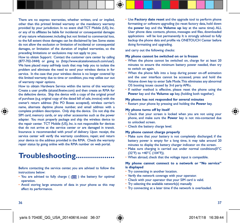 36 37There are no express warranties, whether written, oral or implied, other than this printed limited warranty or the mandatory warranty provided by your jurisdiction. In no event shall TCT Mobile (US), Inc. or any of its affiliates be liable for incidental or consequential damages of any nature whatsoever, including but not limited to commercial loss, to the full extent those damages can be disclaimed by law. Some states do not allow the exclusion or limitation of incidental or consequential damages, or limitation of the duration of implied warranties, so the preceding limitations or exclusions may not apply to you.How to obtain Support:  Contact the customer care center by calling (877-702-3444) or going to (http://www.alcatelonetouch.com/usa/).  We have placed many self-help tools that may help you to isolate the problem and eliminate the need to send your wireless device in for service.  In the case that your wireless device is no longer covered by this limited warranty due to time or condition, you may utilize our out of warranty repair options. How to obtain Hardware Service within the terms of this warranty: Create a user profile (alcatel.finetw.com) and then create an RMA for the defective device.  Ship the device with a copy of the original proof of purchase (e.g. original copy of the dated bill of sale, invoice) with the owner’s return address (No PO Boxes accepted), wireless carrier’s name, alternate daytime phone number, and email address with a complete problem description.  Only ship the device.  Do not ship the SIM card, memory cards, or any other accessories such as the power adapter.  You must properly package and ship the wireless device to the repair center.  TCT Mobile (US), Inc. is not responsible for devices that do not arrive at the service center or are damaged in transit.  Insurance is recommended with proof of delivery. Upon receipt, the service center will verify the warranty conditions, repair, and return your device to the address provided in the RMA.  Check the warranty repair status by going online with the RMA number on web portal.Troubleshooting�������������������Before contacting the service center, you are advised to follow the instructions below:•  You are advised to fully charge (   ) the battery for optimal operation.•  Avoid storing large amounts of data in your phone as this may affect its performance.•  Use Factory date reset and the upgrade tool to perform phone formatting or software upgrading (to reset factory data, hold down the power  key and the Volume up key at the same time). ALL User phone data: contacts, photos, messages and files, downloaded applications  will be lost permanently. It is strongly advised to fully backup the phone data and profile via ONETOUCH Center before doing formatting and upgrading. and carry out the following checks:My phone cannot be switched on or is frozen •  When the phone cannot be switched on, charge for at least 20 minutes to ensure the minimum battery power needed, then try to switch on again.•  When the phone falls into a loop during power on-off animation and the user interface cannot be accessed, press and hold the Volume down key to enter Safe Mode. This eliminates any abnormal OS booting issues caused by 3rd party APKs.•  If neither method is effective, please reset the phone using the Power key and the Volume up key, (holding both together).My phone has not responded for several minutes•  Restart your phone by pressing and holding the Power key.My phone turns off by itself•  Check that your screen is locked when you are not using your phone, and make sure the Power key is not mis-contacted due to unlocked screen.•  Check the battery charge level.My phone cannot charge properly•  Make sure that your battery is not completely discharged; if the battery power is empty for a long time, it may take around 20 minutes to display the battery charger indicator on the screen.•  Make sure charging is carried out under normal conditions(0°C (32°F) to +40°C (104°F)).•  When abroad, check that the voltage input is compatible.My phone cannot connect to a network or “No service” is displayed•  Try connecting in another location.•  Verify the network coverage with your operator.•  Check with your operator that your SIM card is valid.•  Try selecting the available network(s) manually •  Try connecting at a later time if the network is overloaded.yaris 5 7040E_QG_USA_20140616.indd   36-37 2014/7/18   16:39:44