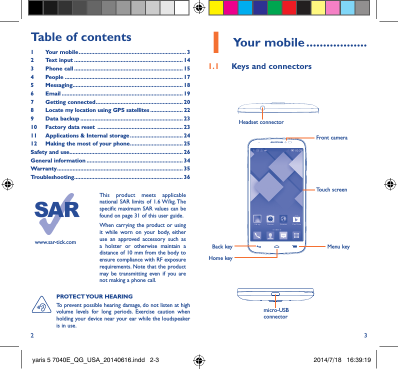 2 3Table of contents1  Your mobile ��������������������������������������������������������������������� 32  Text input ���������������������������������������������������������������������� 143  Phone call ���������������������������������������������������������������������� 154 People ���������������������������������������������������������������������������� 175 Messaging����������������������������������������������������������������������� 186   Email ������������������������������������������������������������������������������ 197  Getting connected �������������������������������������������������������� 208   Locate my location using GPS satellites ��������������������� 229  Data backup ������������������������������������������������������������������ 2310  Factory data reset  ������������������������������������������������������� 2311  Applications &amp; Internal storage ���������������������������������� 2412   Making the most of your phone ���������������������������������� 25Safety and use ������������������������������������������������������������������������� 26General information �������������������������������������������������������������� 34Warranty ��������������������������������������������������������������������������������� 35Troubleshooting���������������������������������������������������������������������� 36www.sar-tick.comThis product meets applicable national SAR limits of 1.6 W/kg. The specific maximum SAR values can be found on page 31 of this user guide.When carrying the product or using it while worn on your body, either use an approved accessory such as a holster or otherwise maintain a distance of 10 mm from the body to ensure compliance with RF exposure requirements. Note that the product may be transmitting even if you are not making a phone call.1 Your mobile ������������������1�1  Keys and connectorsHeadset connector Back keyFront cameraHome keyMenu keymicro-USB connectorTouch screenPROTECT YOUR  HEARING To prevent possible hearing damage, do not listen at high volume levels for long periods. Exercise caution when holding your device near your ear while the loudspeaker is in use.yaris 5 7040E_QG_USA_20140616.indd   2-3 2014/7/18   16:39:19