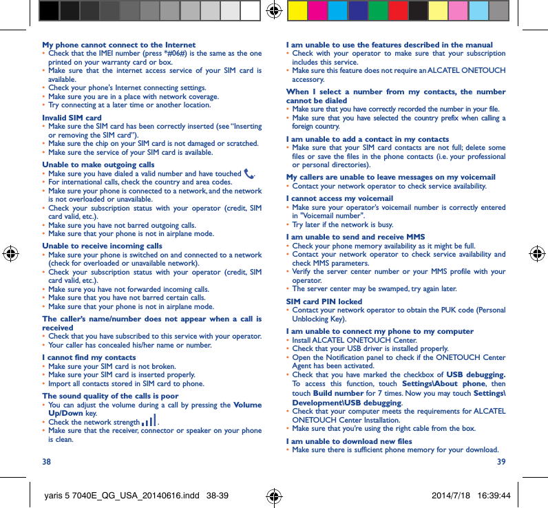 38 39My phone cannot connect to the Internet•  Check that the IMEI number (press *#06#) is the same as the one printed on your warranty card or box.•  Make sure that the internet access service of your SIM card is available.•  Check your phone&apos;s Internet connecting settings.•  Make sure you are in a place with network coverage.•  Try connecting at a later time or another location.Invalid SIM card•  Make sure the SIM card has been correctly inserted (see “Inserting or removing the SIM card”).•  Make sure the chip on your SIM card is not damaged or scratched.•  Make sure the service of your SIM card is available.Unable to make outgoing calls•  Make sure you have dialed a valid number and have touched  .•  For international calls, check the country and area codes.•  Make sure your phone is connected to a network, and the network is not overloaded or unavailable.•  Check your subscription status with your operator (credit, SIM card valid, etc.).•  Make sure you have not barred outgoing calls.•  Make sure that your phone is not in airplane mode.Unable to receive incoming calls•  Make sure your phone is switched on and connected to a network (check for overloaded or unavailable network).•  Check your subscription status with your operator (credit, SIM card valid, etc.).•  Make sure you have not forwarded incoming calls.•  Make sure that you have not barred certain calls.•  Make sure that your phone is not in airplane mode.The caller’s name/number does not appear when a call is received•  Check that you have subscribed to this service with your operator.•  Your caller has concealed his/her name or number.I cannot find my contacts•  Make sure your SIM card is not broken.•  Make sure your SIM card is inserted properly.•  Import all contacts stored in SIM card to phone.The sound quality of the calls is poor•  You can adjust the volume during a call by pressing the Volume Up/Down key.•  Check the network strength   .•  Make sure that the receiver, connector or speaker on your phone is clean.I am unable to use the features described in the manual•  Check with your operator to make sure that your subscription includes this service.•  Make sure this feature does not require an ALCATEL ONETOUCH accessory.When I select a number from my contacts, the number cannot be dialed•  Make sure that you have correctly recorded the number in your file.•  Make sure that you have selected the country prefix when calling a foreign country.I am unable to add a contact in my contacts•  Make sure that your SIM card contacts are not full; delete some files or save the files in the phone contacts (i.e. your professional or personal directories).My callers are unable to leave messages on my voicemail•  Contact your network operator to check service availability.I cannot access my voicemail•  Make sure your operator’s voicemail number is correctly entered in &quot;Voicemail number&quot;.•  Try later if the network is busy.I am unable to send and receive MMS•  Check your phone memory availability as it might be full.•  Contact your network operator to check service availability and check MMS parameters.•  Verify the server center number or your MMS profile with your operator.•  The server center may be swamped, try again later.SIM card PIN locked•  Contact your network operator to obtain the PUK code (Personal Unblocking Key).I am unable to connect my phone to my computer•  Install ALCATEL ONETOUCH Center.•  Check that your USB driver is installed properly.•  Open the Notification panel to check if the ONETOUCH Center Agent has been activated.•  Check that you have marked the checkbox of USB debugging� To access this function, touch Settings\About phone, then touch Build number for 7 times. Now you may touch Settings\Development\USB debugging.•  Check that your computer meets the requirements for ALCATEL ONETOUCH Center Installation.•  Make sure that you’re using the right cable from the box.I am unable to download new files•  Make sure there is sufficient phone memory for your download.yaris 5 7040E_QG_USA_20140616.indd   38-39 2014/7/18   16:39:44