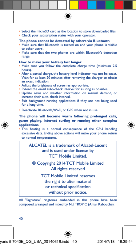 40•  Select the microSD card as the location to store downloaded files.•  Check your subscription status with your operator.The phone cannot be detected by others via Bluetooth•  Make sure that Bluetooth is turned on and your phone is visible to other users .•  Make sure that the two phones are within Bluetooth’s detection range.How to make your battery last longer•  Make sure you follow the complete charge time (minimum 2.5 hours).•  After a partial charge, the battery level indicator may not be exact. Wait for at least 20 minutes after removing the charger to obtain an exact indication.•  Adjust the brightness of screen as appropriate.•  Extend the email auto-check interval for as long as possible.•  Update news and weather information on manual demand, or increase their auto-check interval.•  Exit background-running applications if they are not being used for a long time.•  Deactivate Bluetooth, Wi-Fi, or GPS when not in use.The phone will become warm following prolonged calls, game playing, internet surfing or running other complex applications� •  This heating is a normal consequence of the CPU handling excessive data. Ending above actions will make your phone return to normal temperatures.ALCATEL is a trademark of Alcatel-Lucent and is used under license by  TCT Mobile Limited.© Copyright 2014 TCT Mobile Limited All rights reservedTCT Mobile Limited reserves  the right to alter material  or technical specification  without prior notice.All &quot;Signature&quot; ringtones embedded in this phone have been composed, arranged and mixed by NU TROPIC (Amar Kabouche).yaris 5 7040E_QG_USA_20140616.indd   40 2014/7/18   16:39:44