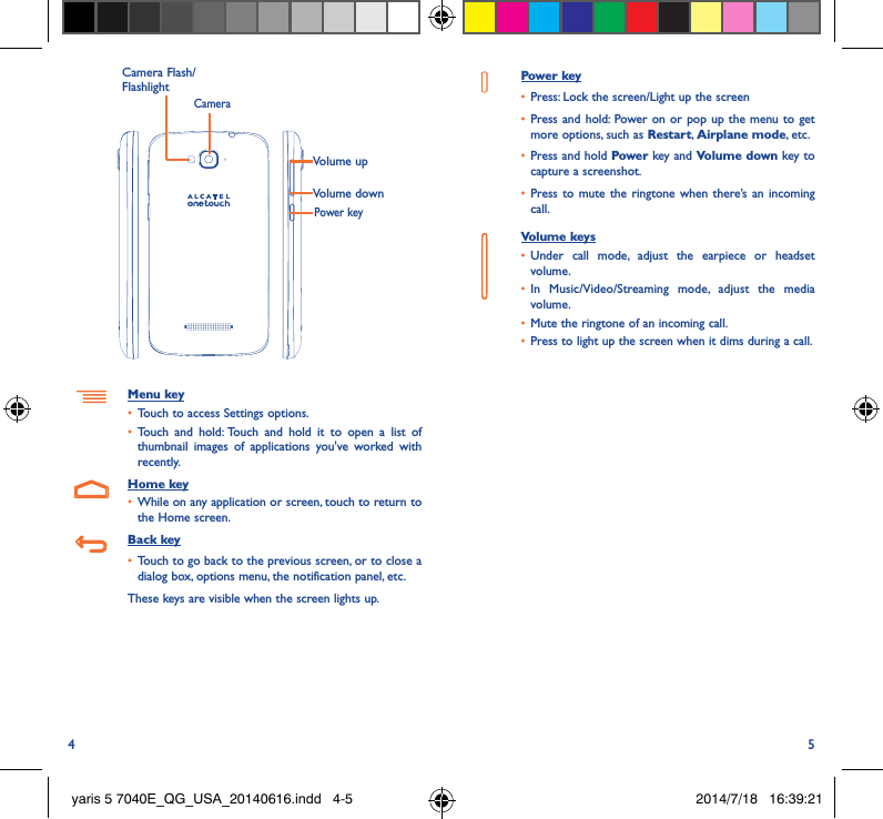 4 5Volume upVolume downCameraMenu key•  Touch to access Settings options.•  Touch and hold: Touch and hold it to open a list of thumbnail images of applications you&apos;ve worked with recently.Home key•  While on any application or screen, touch to return to the Home screen.Back key•  Touch to go back to the previous screen, or to close a dialog box, options menu, the notification panel, etc.These keys are visible when the screen lights up.Power key•  Press: Lock the screen/Light up the screen•  Press and hold: Power on or pop up the menu to get more options, such as Restart, Airplane mode, etc.•  Press and hold Power key and Volume down key to capture a screenshot.•  Press to mute the ringtone when there’s an incoming call.Volume keys •  Under call mode, adjust the earpiece or headset volume.•  In Music/Video/Streaming mode, adjust the media volume.•  Mute the ringtone of an incoming call.•  Press to light up the screen when it dims during a call.Power keyCamera Flash/Flashlightyaris 5 7040E_QG_USA_20140616.indd   4-5 2014/7/18   16:39:21