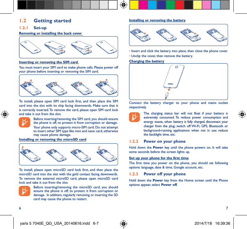6 71�2  Getting started1�2�1  Set-upRemoving or installing the back cover Inserting or removing the SIM card You must insert your SIM card to make phone calls. Please power off your phone before inserting or removing the SIM card.To install, please open SIM card lock first, and then place the SIM card into the slot with its chip facing downwards. Make sure that it is correctly inserted. To remove the card, please open SIM card lock and take it out from the slot.Before inserting/removing the SIM card, you should ensure the phone is off, to protect it from corruption or damage. Your phone only supports micro-SIM card. Do not attempt to insert other SIM type like mini and nano card, otherwise may cause phone damage.Installing or removing the microSD cardTo install, please open microSD card lock first, and then place the microSD card into the slot with the gold contact facing downwards. To remove the external microSD card, please open microSD card lock and take it out from the slot.Before inserting/removing the microSD card, you should ensure the phone is off, to protect it from corruption or damage.  In addition, regularly removing or inserting the SD card may cause the phone to restart.Installing or removing the battery• Insert and click the battery into place, then close the phone cover.• Unclip the cover, then remove the battery.Charging the batteryConnect the battery charger to your phone and mains socket respectively.   The charging status bar will not float if your battery is extremely consumed. To reduce power consumption and energy waste, when battery is fully charged, disconnect your charger from the plug; switch off Wi-Fi, GPS, Bluetooth or background-running applications when not in use; reduce the backlight time, etc.1�2�2  Power on your phoneHold down the Power key until the phone powers on. It will take some seconds before the screen lights up.Set up your phone for the first timeThe first time you power on the phone, you should set following options: language, date &amp; time, Google account, etc.1�2�3  Power off your phoneHold down the Power key from the Home screen until the Phone options appear, select Power off.yaris 5 7040E_QG_USA_20140616.indd   6-7 2014/7/18   16:39:36