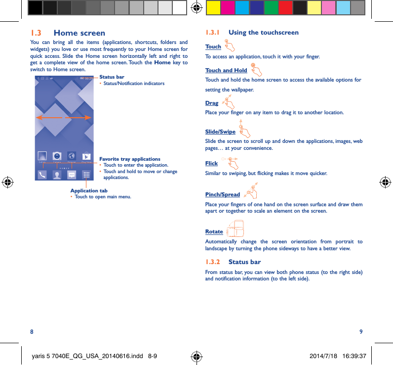 8 91�3  Home screenYou can bring all the items (applications, shortcuts, folders and widgets) you love or use most frequently to your Home screen for quick access. Slide the Home screen horizontally left and right to get a complete view of the home screen. Touch the Home key to switch to Home screen.Status bar•  Status/Notification indicators Favorite tray applications•  Touch to enter the application.•  Touch and hold to move or change applications.1�3�1  Using the touchscreenTouch  To access an application, touch it with your finger.Touch and Hold  Touch and hold the home screen to access the available options forsetting the wallpaper.Drag  Place your finger on any item to drag it to another location.Slide/Swipe  Slide the screen to scroll up and down the applications, images, web pages… at your convenience.Flick  Similar to swiping, but flicking makes it move quicker.Pinch/Spread  Place your fingers of one hand on the screen surface and draw them apart or together to scale an element on the screen.Rotate  Automatically change the screen orientation from portrait to landscape by turning the phone sideways to have a better view.1�3�2  Status barFrom status bar, you can view both phone status (to the right side) and notification information (to the left side). Application tab•  Touch to open main menu.yaris 5 7040E_QG_USA_20140616.indd   8-9 2014/7/18   16:39:37