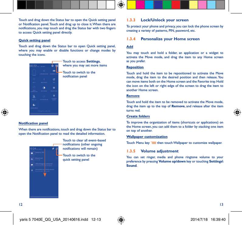 12 13Touch and drag down the Status bar to open the Quick setting panel or Notification panel. Touch and drag up to close it. When there are notifications, you may touch and drag the Status bar with two fingers to access Quick setting panel directly.Quick setting panelTouch and drag down the Status bar to open Quick setting panel, where you may enable or disable functions or change modes by touching the icons.Touch to switch to the notification panelTouch to access Settings, where you may set more itemsNotification panelWhen there are notifications, touch and drag down the Status bar to open the Notification panel to read the detailed information. Touch to switch to the quick setting panel Touch to clear all event–based notifications (other ongoing notifications will remain)1�3�3  Lock/Unlock your screenTo protect your phone and privacy, you can lock the phone screen by creating a variety of patterns, PIN, password, etc.1�3�4  Personalize your Home screenAddYou may touch and hold a folder, an application or a widget to activate the Move mode, and drag the item to any Home screen as you prefer.Reposition Touch and hold the item to be repositioned to activate the Move mode, drag the item to the desired position and then release. You can move items both on the Home screen and the Favorite tray. Hold the icon on the left or right edge of the screen to drag the item to another Home screen.RemoveTouch and hold the item to be removed to activate the Move mode, drag the item up to the top of Remove, and release after the item turns red.Create foldersTo improve the organization of items (shortcuts or applications) on the Home screen, you can add them to a folder by stacking one item on top of another. Wallpaper customizationTouch Menu key   then touch Wallpaper to customize wallpaper.1�3�5  Volume adjustmentYou can set ringer, media and phone ringtone volume to your preference by pressing Volume up/down key or touching Settings\Sound.yaris 5 7040E_QG_USA_20140616.indd   12-13 2014/7/18   16:39:40