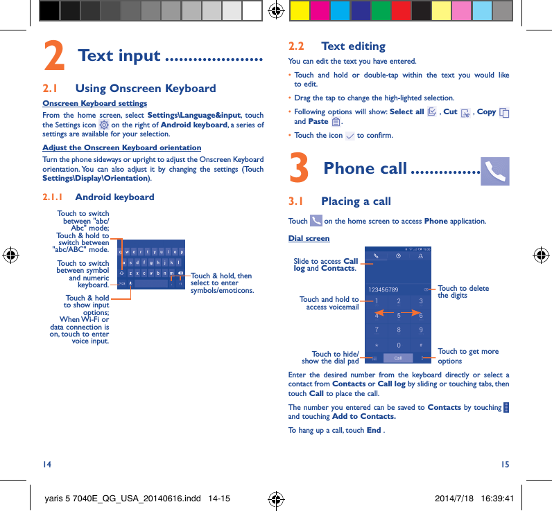 14 152 Text input ���������������������2�1  Using Onscreen KeyboardOnscreen Keyboard settingsFrom the home screen, select Settings\Language&amp;input, touch the Settings icon   on the right of Android keyboard, a series of settings are available for your selection. Adjust the Onscreen Keyboard orientationTurn the phone sideways or upright to adjust the Onscreen Keyboard orientation. You can also adjust it by changing the settings (Touch  Settings\Display\Orientation).2�1�1  Android keyboardTouch to switch between symbol and numeric keyboard.Touch &amp; hold, then select to enter symbols/emoticons.Touch &amp; hold to show input options;  When Wi-Fi  or data connection is on, touch to enter voice input.Touch to switch  between &quot;abc/Abc&quot; mode; Touch &amp; hold to switch between &quot;abc/ABC&quot; mode.2�2  Text editingYou can edit the text you have entered.•  Touch and hold or double-tap within the text you would like to edit.•  Drag the tap to change the high-lighted selection.•  Following options will show: Select all  , Cut   , Copy    and Paste  .•  Touch the icon   to confirm.3 Phone call ���������������3�1  Placing a callTouch   on the home screen to access Phone application.Dial screenTouch and hold to access voicemailSlide to access Call log and Contacts.Touch to delete the digitsTouch to get more optionsTouch to hide/show the dial padEnter the desired number from the keyboard directly or select a contact from Contacts or Call log by sliding or touching tabs, then touch Call to place the call. The number you entered can be saved to Contacts by touching     and touching Add to Contacts�To hang up a call, touch End .yaris 5 7040E_QG_USA_20140616.indd   14-15 2014/7/18   16:39:41