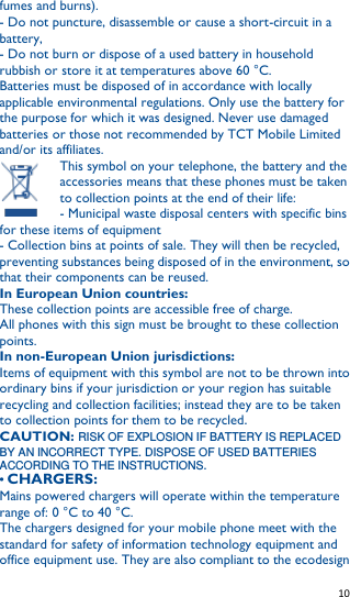   10   fumes and burns). - Do not puncture, disassemble or cause a short-circuit in a battery, - Do not burn or dispose of a used battery in household rubbish or store it at temperatures above 60 °C. Batteries must be disposed of in accordance with locally applicable environmental regulations. Only use the battery for the purpose for which it was designed. Never use damaged batteries or those not recommended by TCT Mobile Limited and/or its affiliates. This symbol on your telephone, the battery and the accessories means that these phones must be taken to collection points at the end of their life: - Municipal waste disposal centers with specific bins for these items of equipment - Collection bins at points of sale. They will then be recycled, preventing substances being disposed of in the environment, so that their components can be reused. In European Union countries: These collection points are accessible free of charge. All phones with this sign must be brought to these collection points. In non-European Union jurisdictions: Items of equipment with this symbol are not to be thrown into ordinary bins if your jurisdiction or your region has suitable recycling and collection facilities; instead they are to be taken to collection points for them to be recycled. CAUTION: RISK OF EXPLOSION IF BATTERY IS REPLACED BY AN INCORRECT TYPE. DISPOSE OF USED BATTERIES ACCORDING TO THE INSTRUCTIONS. • CHARGERS: Mains powered chargers will operate within the temperature range of: 0 °C to 40 °C. The chargers designed for your mobile phone meet with the standard for safety of information technology equipment and office equipment use. They are also compliant to the ecodesign 