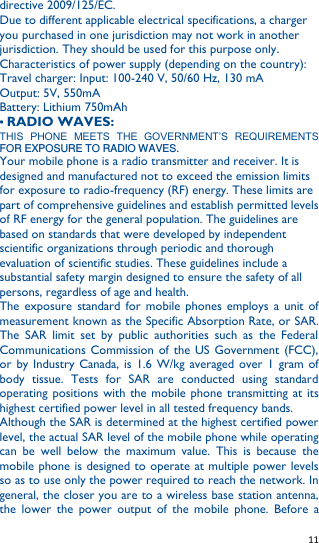   11   directive 2009/125/EC. Due to different applicable electrical specifications, a charger you purchased in one jurisdiction may not work in another jurisdiction. They should be used for this purpose only. Characteristics of power supply (depending on the country): Travel charger: Input: 100-240 V, 50/60 Hz, 130 mA   Output: 5V, 550mA   Battery: Lithium 750mAh • RADIO WAVES: THIS  PHONE  MEETS  THE  GOVERNMENT’S  REQUIREMENTS FOR EXPOSURE TO RADIO WAVES. Your mobile phone is a radio transmitter and receiver. It is designed and manufactured not to exceed the emission limits for exposure to radio-frequency (RF) energy. These limits are part of comprehensive guidelines and establish permitted levels of RF energy for the general population. The guidelines are based on standards that were developed by independent scientific organizations through periodic and thorough evaluation of scientific studies. These guidelines include a substantial safety margin designed to ensure the safety of all persons, regardless of age and health. The  exposure  standard for mobile phones  employs  a  unit  of measurement known as the Specific Absorption Rate, or SAR. The  SAR  limit  set  by  public  authorities  such  as  the  Federal Communications Commission of  the US Government  (FCC), or  by Industry Canada, is 1.6  W/kg averaged over  1  gram  of body  tissue.  Tests  for  SAR  are  conducted  using  standard operating  positions  with  the  mobile phone  transmitting  at  its highest certified power level in all tested frequency bands. Although the SAR is determined at the highest certified power level, the actual SAR level of the mobile phone while operating can  be  well  below  the  maximum  value.  This  is  because  the mobile phone is designed to operate at multiple power levels so as to use only the power required to reach the network. In general, the closer you are to a wireless base station antenna, the  lower  the  power  output  of  the  mobile  phone.  Before  a 