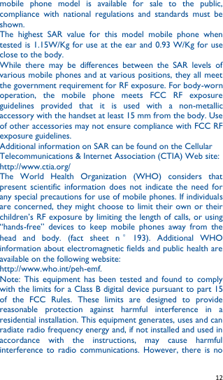   12   mobile  phone  model  is  available  for  sale  to  the  public, compliance  with  national  regulations  and  standards  must  be shown. The  highest  SAR  value  for  this  model  mobile  phone  when tested is 1.15W/Kg for use at the ear and 0.93 W/Kg for use close to the body.   While  there  may  be  differences  between  the  SAR  levels  of various mobile phones and at various positions, they all meet the government requirement for RF exposure. For body-worn operation,  the  mobile  phone  meets  FCC  RF  exposure guidelines  provided  that  it  is  used  with  a  non-metallic accessory with the handset at least 15 mm from the body. Use of other accessories may not ensure compliance with FCC RF exposure guidelines. Additional information on SAR can be found on the Cellular Telecommunications &amp; Internet Association (CTIA) Web site: http://www.ctia.org/ The  World  Health  Organization  (WHO)  considers  that present  scientific  information  does  not  indicate the  need  for any special precautions for use of mobile phones. If individuals are concerned, they might choose to limit their own or their children’s RF exposure by limiting the length of calls, or using “hands-free”  devices  to  keep  mobile  phones  away  from  the head  and  body.  (fact  sheet  n °193).  Additional  WHO information about electromagnetic fields and public health are available on the following website:   http://www.who.int/peh-emf.   Note:  This  equipment  has  been  tested  and  found  to  comply with the limits for a Class B digital device pursuant to part 15 of  the  FCC  Rules.  These  limits  are  designed  to  provide reasonable  protection  against  harmful  interference  in  a residential installation. This equipment generates, uses and can radiate radio frequency energy and, if not installed and used in accordance  with  the  instructions,  may  cause  harmful interference  to  radio  communications.  However,  there  is no 