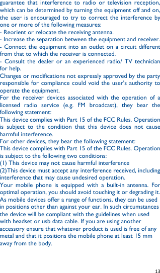   13   guarantee  that  interference  to  radio  or  television  reception, which can be determined by turning the equipment off and on, the  user  is  encouraged to  try to  correct the  interference by one or more of the following measures: - Reorient or relocate the receiving antenna. - Increase the separation between the equipment and receiver. - Connect the equipment into an outlet on a circuit  different from that to which the receiver is connected. -  Consult  the  dealer  or  an  experienced  radio/ TV  technician for help. Changes or modifications not expressly approved by the party responsible for compliance could void the user’s authority to operate the equipment. For  the  receiver  devices  associated  with  the  operation  of  a licensed  radio  service  (e.g.  FM  broadcast),  they  bear  the following statement: This device complies with Part 15 of the FCC Rules. Operation is  subject  to  the  condition  that  this  device  does  not  cause harmful interference. For other devices, they bear the following statement: This device complies with Part 15 of the FCC Rules. Operation is subject to the following two conditions: (1) This device may not cause harmful interference (2)This device must accept any interference received, including interference that may cause undesired operation. Your  mobile  phone  is  equipped  with  a  built-in  antenna.  For optimal operation, you should avoid touching it or degrading it. As mobile devices offer a range of functions, they can be used in positions other than against your ear. In such circumstances the device will be compliant with the guidelines when used with headset or usb data cable. If you are using another accessory ensure that whatever product is used is free of any metal and that it positions the mobile phone at least 15 mm away from the body. 