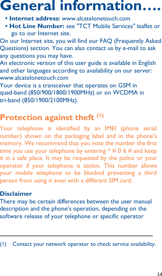   14   General information…. • Internet address: www.alcatelonetouch.com • Hot Line Number: see &quot;TCT Mobile Services&quot; leaflet or go to our Internet site. On our Internet site, you will find our FAQ (Frequently Asked Questions) section. You can also contact us by e-mail to ask any questions you may have. An electronic version of this user guide is available in English and other languages according to availability on our server: www.alcatelonetouch.com Your device is a transceiver that operates on GSM in quad-band (850/900/1800/1900MHz) or on WCDMA in tri-band (850/1900/2100MHz). Protection against theft (1) Your  telephone  is  identified  by  an  IMEI  (phone  serial number)  shown on  the  packaging label  and  in  the  phone’s memory. We recommend that you note the number the first time you use your telephone by entering * # 0 6 # and keep it in a safe place. It may be requested by the police or your operator  if  your  telephone  is  stolen.  This  number  allows your  mobile  telephone  to  be  blocked  preventing  a  third person from using it even with a different SIM card.  Disclaimer There may be certain differences between the user manual description and the phone’s operation, depending on the software release of your telephone or specific operator                                                              (1)    Contact your network operator to check service availability.  