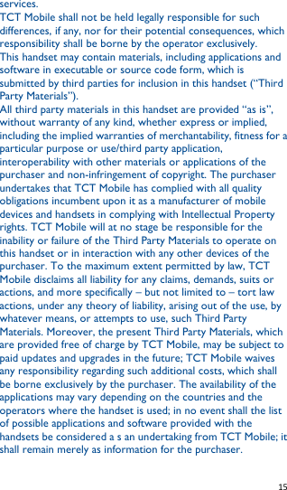   15   services. TCT Mobile shall not be held legally responsible for such differences, if any, nor for their potential consequences, which responsibility shall be borne by the operator exclusively. This handset may contain materials, including applications and software in executable or source code form, which is submitted by third parties for inclusion in this handset (“Third Party Materials”). All third party materials in this handset are provided “as is”, without warranty of any kind, whether express or implied, including the implied warranties of merchantability, fitness for a particular purpose or use/third party application, interoperability with other materials or applications of the purchaser and non-infringement of copyright. The purchaser undertakes that TCT Mobile has complied with all quality obligations incumbent upon it as a manufacturer of mobile devices and handsets in complying with Intellectual Property rights. TCT Mobile will at no stage be responsible for the inability or failure of the Third Party Materials to operate on this handset or in interaction with any other devices of the purchaser. To the maximum extent permitted by law, TCT Mobile disclaims all liability for any claims, demands, suits or actions, and more specifically – but not limited to – tort law actions, under any theory of liability, arising out of the use, by whatever means, or attempts to use, such Third Party Materials. Moreover, the present Third Party Materials, which are provided free of charge by TCT Mobile, may be subject to paid updates and upgrades in the future; TCT Mobile waives any responsibility regarding such additional costs, which shall be borne exclusively by the purchaser. The availability of the applications may vary depending on the countries and the operators where the handset is used; in no event shall the list of possible applications and software provided with the handsets be considered a s an undertaking from TCT Mobile; it shall remain merely as information for the purchaser. 