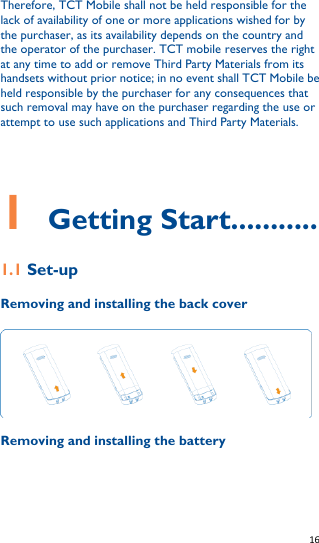   16   Therefore, TCT Mobile shall not be held responsible for the lack of availability of one or more applications wished for by the purchaser, as its availability depends on the country and the operator of the purchaser. TCT mobile reserves the right at any time to add or remove Third Party Materials from its handsets without prior notice; in no event shall TCT Mobile be held responsible by the purchaser for any consequences that such removal may have on the purchaser regarding the use or attempt to use such applications and Third Party Materials.        1    Getting Start........... 1.1 Set-up Removing and installing the back cover  Removing and installing the battery 
