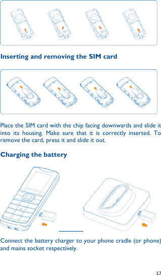   17    Inserting and removing the SIM card  Place the SIM card with the chip facing downwards and slide it into  its  housing.  Make  sure  that  it  is  correctly  inserted.  To remove the card, press it and slide it out.  Charging the battery                   Connect the battery charger to your phone cradle (or phone) and mains socket respectively. 