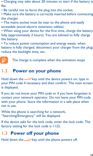   18   • Charging may take about 20 minutes to start if the battery is flat. • Be careful not to force the plug into the socket. • Make sure the battery is correctly inserted before connecting the charger. • The mains socket must be near to the phone and easily accessible (avoid electric extension cables). • When using your device for the first time, charge the battery fully (approximately 3 hours). You are advised to fully charge the battery. • To reduce power consumption and energy waste, when battery is fully charged, disconnect your charger from the plug; reduce the backlight time, etc.  The charge is complete when the animation stops.  1.2 Power on your phone Hold down the     key until the device powers on, type in your PIN code if necessary and then confirm. The main screen is displayed. If you do not know your PIN code or if you have forgotten it, contact your network operator. Do not leave your PIN code with your phone. Store the information in a safe place when not in use. While the phone is searching for a network, “Searching/Emergency” will be displayed.   If the device asks for the lock code, enter the lock code. The factory setting for the lock code is 1122. 1.3 Power off your phone Hold down the      key until the phone powers off. 