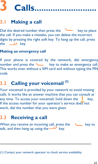   22   3    Calls........................... 3.1    Making a call      Dial the desired number then press the                  key to place the call. If you make a mistake, you can delete the incorrect digits by pressing the right soft key. To hang up the call, press the                key. Making an emergency call If  your  phone  is  covered  by  the  network,  dial  emergency number and press the                key to make an emergency call. This works even without a SIM card and without typing the PIN code. 3.2    Calling your voicemail (1) Your voicemail is provided by your network to avoid missing calls. It works like an answer machine that you can consult at any time. To access your voicemail, hold down the          key. If the access number for your operator’s service does not work, dial the number that you were given. 3.3    Receiving a call When you receive an incoming call, press the                key to talk, and then hang up using the      key.                                                              (1) Contact your network operator to check service availability. 