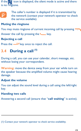   23   If the        icon is displayed, the silent mode is active and there is no ringtone.  The caller’s number is displayed if it is transmitted by the network (contact your network operator to check the service available). Muting the ringtone You may mute ringtone of current incoming call by pressing    . Answer the call by pressing the          key. Rejecting a call Press the          key once to reject the call. 3.4    During a call (1) During a call, you can use your calendar, short message, etc. without losing your correspondent. Warning: move the device away from your ear while turn on the speaker because the amplified volume might cause hearing damage. Adjust the volume You can adjust the sound level during a call using the left/right key. Handing two calls Answering a second call (ensure that “call waiting” is active).                                                              (1) Contact your network operator to check service availability. 