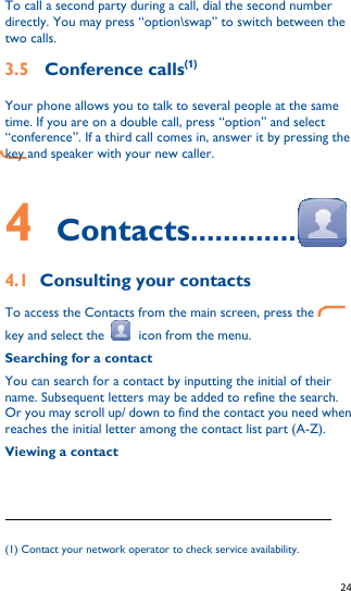   24   To call a second party during a call, dial the second number directly. You may press “option\swap” to switch between the two calls. 3.5  Conference calls(1) Your phone allows you to talk to several people at the same time. If you are on a double call, press “option” and select “conference”. If a third call comes in, answer it by pressing the       key and speaker with your new caller.    4    Contacts............. 4.1 Consulting your contacts To access the Contacts from the main screen, press the    key and select the    icon from the menu. Searching for a contact You can search for a contact by inputting the initial of their name. Subsequent letters may be added to refine the search. Or you may scroll up/ down to find the contact you need when reaches the initial letter among the contact list part (A-Z). Viewing a contact                                                              (1) Contact your network operator to check service availability. 