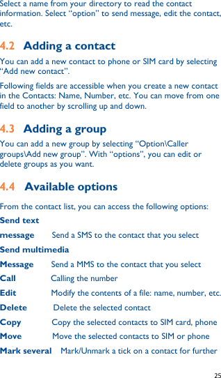   25   Select a name from your directory to read the contact information. Select “option” to send message, edit the contact, etc. 4.2 Adding a contact You can add a new contact to phone or SIM card by selecting “Add new contact”. Following fields are accessible when you create a new contact in the Contacts: Name, Number, etc. You can move from one field to another by scrolling up and down. 4.3 Adding a group You can add a new group by selecting “Option\Caller groups\Add new group”. With “options”, you can edit or delete groups as you want. 4.4 Available options From the contact list, you can access the following options: Send text message    Send a SMS to the contact that you select Send multimedia Message    Send a MMS to the contact that you select Call        Calling the number Edit        Modify the contents of a file: name, number, etc. Delete       Delete the selected contact Copy        Copy the selected contacts to SIM card, phone Move       Move the selected contacts to SIM or phone Mark several    Mark/Unmark a tick on a contact for further 