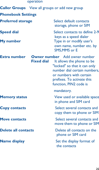   26   operation Caller Groups    View all groups or add new group Phonebook Settings     Preferred storage             Select default contacts storage, phone or SIM Speed dial                          Select contacts to define 2-9 keys as a speed dialer My number                                  Type in or modify user&apos;s own name, number etc. by   SMS,MMS or E   Extra number      Owner number    Add owner number                 Fixed dial      It allows the phone to be &quot;locked&quot; so that it can only number dial certain numbers, or numbers with certain prefixes. To activate this function, PIN2 code is mandatory. Memory status                            View used or available space in phone and SIM card Copy contacts                   Select several contacts and copy them to phone or SIM Move contacts                  Select several contacts and move them to phone or SIM Delete all contacts              Delete all contacts on the phone or SIM card Name display                      Set the display format of the contacts 