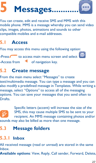   27   5    Messages............ You can create, edit and receive SMS and MMS with this mobile phone. MMS is a message whereby you can send video clips, images, photos, animations and sounds to other compatible mobiles and e-mail addresses. 5.1 Access   You may access this menu using the following option: -Press       to access main menu screen and select   -Access from      of navigation key. 5.2 Create message From the main menu select “Messages” to create text/multimedia message. You can type a message and you can also modify a predefined message in Templates. While writing a message, select “Options” to access all of the messaging options. You can save your messages that you send often to Drafts.  Specific letters (accent) will increase the size of the SMS, this may cause multiple SMS to be sent to your recipient. An MMS message containing photos and/or    sounds may also be billed as more than one message. 5.3 Message folders 5.3.1 Inbox All received message (read or unread) are stored in the same Inbox. Available options: View, Reply, Call sender, Forward, Delete, 