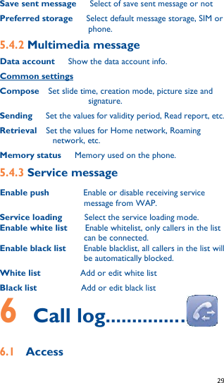   29   Save sent message      Select of save sent message or not Preferred storage      Select default message storage, SIM or phone. 5.4.2 Multimedia message Data account   Show the data account info. Common settings Compose  Set slide time, creation mode, picture size and signature. Sending      Set the values for validity period, Read report, etc. Retrieval    Set the values for Home network, Roaming network, etc. Memory status      Memory used on the phone. 5.4.3 Service message Enable push       Enable or disable receiving service message from WAP.   Service loading     Select the service loading mode. Enable white list    Enable whitelist, only callers in the list can be connected. Enable black list    Enable blacklist, all callers in the list will be automatically blocked. White list         Add or edit white list Black list          Add or edit black list 6  Call log...............  6.1  Access 