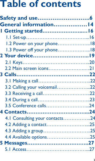   3   Table of contents Safety and use……………………….6 General information………………14 1 Getting started…………………..…16 1.1 Set-up………………………………...16 1.2 Power on your phone………………..18 1.3 Power off your phone………………..18 2 Your device…………………………..19   2.1 Keys…………………………………..20   2.2 Main screen icons………………….…21 3 Calls…………………………………...22   3.1 Making a call…………………………..22 3.2 Calling your voicemail………………...22 3.3 Receiving a call………………………..22 3.4 During a call…………………………..23 3.5 Conference calls……………………...24 4 Contacts……………………………...24   4.1 Consulting your contacts……………..24 4.2 Adding a contact……………………...25 4.3 Adding a group………………………..25 4.4 Available options……………………...25 5 Messages……………………………..27 5.1 Access………………………………...27 