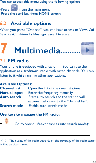   30   You can access this menu using the following options: -Press    from the main menu. -Press the send key from HOME screen. 6.2    Available options When you press “Options”, you can have access to View, Call, Send text/multimedia Message, Save, Delete etc.  7  Multimedia.........  7.1 FM radio   Your phone is equipped with a radio1. You can use the application as a traditional radio with saved channels. You can listen to it while running other applications.  Available Options: Channel list    Open the list of the saved stations Manual input    Enter the frequency manually Auto search    Start auto search and the station will automatically save to the “channel list”. Search mode      Enable auto search mode  Use keys to manage the FM radio: - ：  Go to previous/next channel(auto search mode);                                                              1  The quality of the radio depends on the coverage of the radio station in that particular area.  