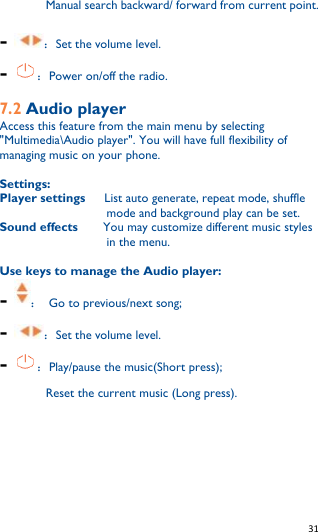   31   Manual search backward/ forward from current point. - ：Set the volume level. - ：Power on/off the radio.  7.2 Audio player Access this feature from the main menu by selecting &quot;Multimedia\Audio player&quot;. You will have full flexibility of managing music on your phone.  Settings: Player settings   List auto generate, repeat mode, shuffle mode and background play can be set. Sound effects      You may customize different music styles in the menu.  Use keys to manage the Audio player: - ：  Go to previous/next song; - ：Set the volume level. - ：Play/pause the music(Short press);      Reset the current music (Long press).   